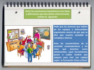 Guiar las conclusiones basándose en las ideas 
y definiciones que discutimos anteriormente 
realizar lo siguiente: 
Pedir que los alumnos que hablen 
en los equipos e intercambien 
argumentos acerca de por qué se 
dice que nuestra sociedad es 
compleja y diversa 
Ante las características de la 
sociedad contemporánea y los 
retos que tenemos como 
adolescentes, ¿qué herramientas 
poseo o cuáles tendría que 
adquirir para vivir con calidad 
según la Formación Cívica y Ética? 
 