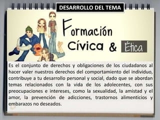 DESARROLLO DEL TEMA 
Es el conjunto de derechos y obligaciones de los ciudadanos al 
hacer valer nuestros derechos del comportamiento del individuo, 
contribuye a tu desarrollo personal y social, dado que se abordan 
temas relacionados con la vida de los adolecentes, con sus 
preocupaciones e intereses, como la sexualidad, la amistad y el 
amor, la prevención de adicciones, trastornos alimenticios y 
embarazos no deseados. 
 