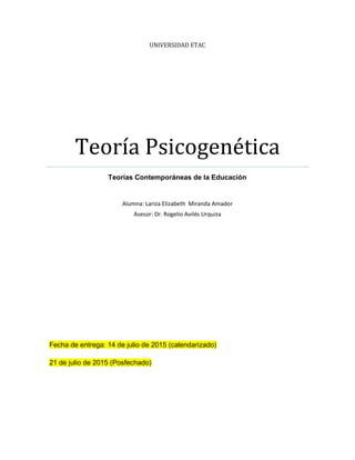 UNIVERSIDAD ETAC
Teoría Psicogenética
Teorías Contemporáneas de la Educación
Alumna: Lariza Elizabeth Miranda Amador
Asesor: Dr. Rogelio Avilés Urquiza
Fecha de entrega: 14 de julio de 2015 (calendarizado)
21 de julio de 2015 (Posfechado)
 