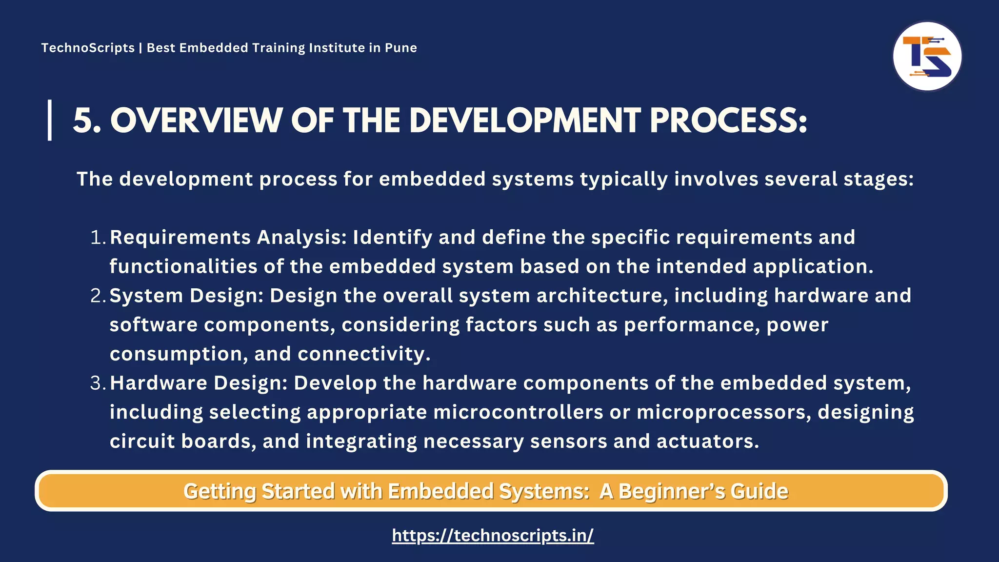 5. OVERVIEW OF THE DEVELOPMENT PROCESS: Requirements Analysis: Identify and define the specific requirements and functionalities of the embedded system based on the intended application. System Design: Design the overall system architecture, including hardware and software components, considering factors such as performance, power consumption, and connectivity. Hardware Design: Develop the hardware components of the embedded system, including selecting appropriate microcontrollers or microprocessors, designing circuit boards, and integrating necessary sensors and actuators. The development process for embedded systems typically involves several stages: 1. 2. 3. Getting Started with Embedded Systems: Getting Started with Embedded Systems: A Beginner’s Guide A Beginner’s Guide TechnoScripts | Best Embedded Training Institute in Pune https://technoscripts.in/ 