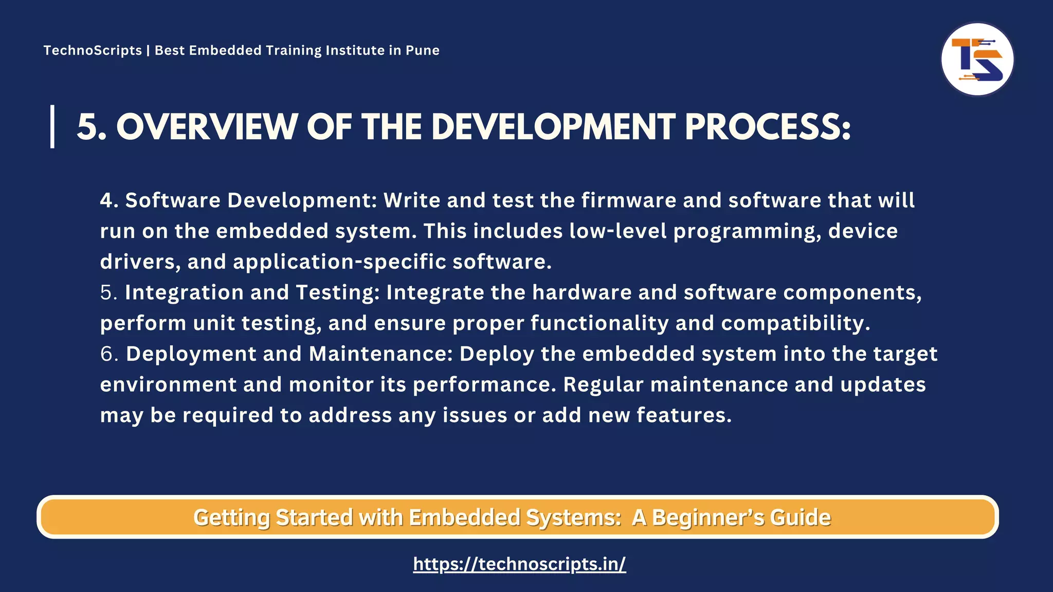 5. OVERVIEW OF THE DEVELOPMENT PROCESS: 4. Software Development: Write and test the firmware and software that will run on the embedded system. This includes low-level programming, device drivers, and application-specific software. 5. Integration and Testing: Integrate the hardware and software components, perform unit testing, and ensure proper functionality and compatibility. 6. Deployment and Maintenance: Deploy the embedded system into the target environment and monitor its performance. Regular maintenance and updates may be required to address any issues or add new features. Getting Started with Embedded Systems: Getting Started with Embedded Systems: A Beginner’s Guide A Beginner’s Guide TechnoScripts | Best Embedded Training Institute in Pune https://technoscripts.in/ 