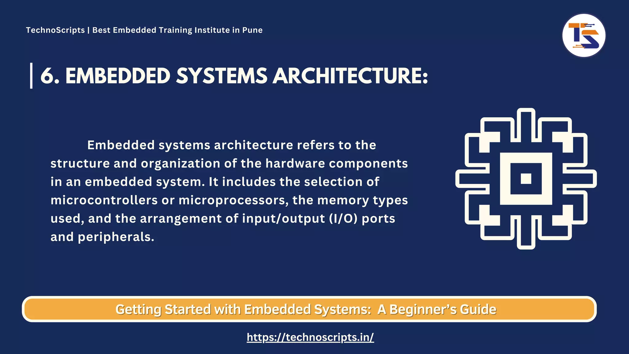 6. EMBEDDED SYSTEMS ARCHITECTURE: Embedded systems architecture refers to the structure and organization of the hardware components in an embedded system. It includes the selection of microcontrollers or microprocessors, the memory types used, and the arrangement of input/output (I/O) ports and peripherals. Getting Started with Embedded Systems: Getting Started with Embedded Systems: A Beginner’s Guide A Beginner’s Guide TechnoScripts | Best Embedded Training Institute in Pune https://technoscripts.in/ 