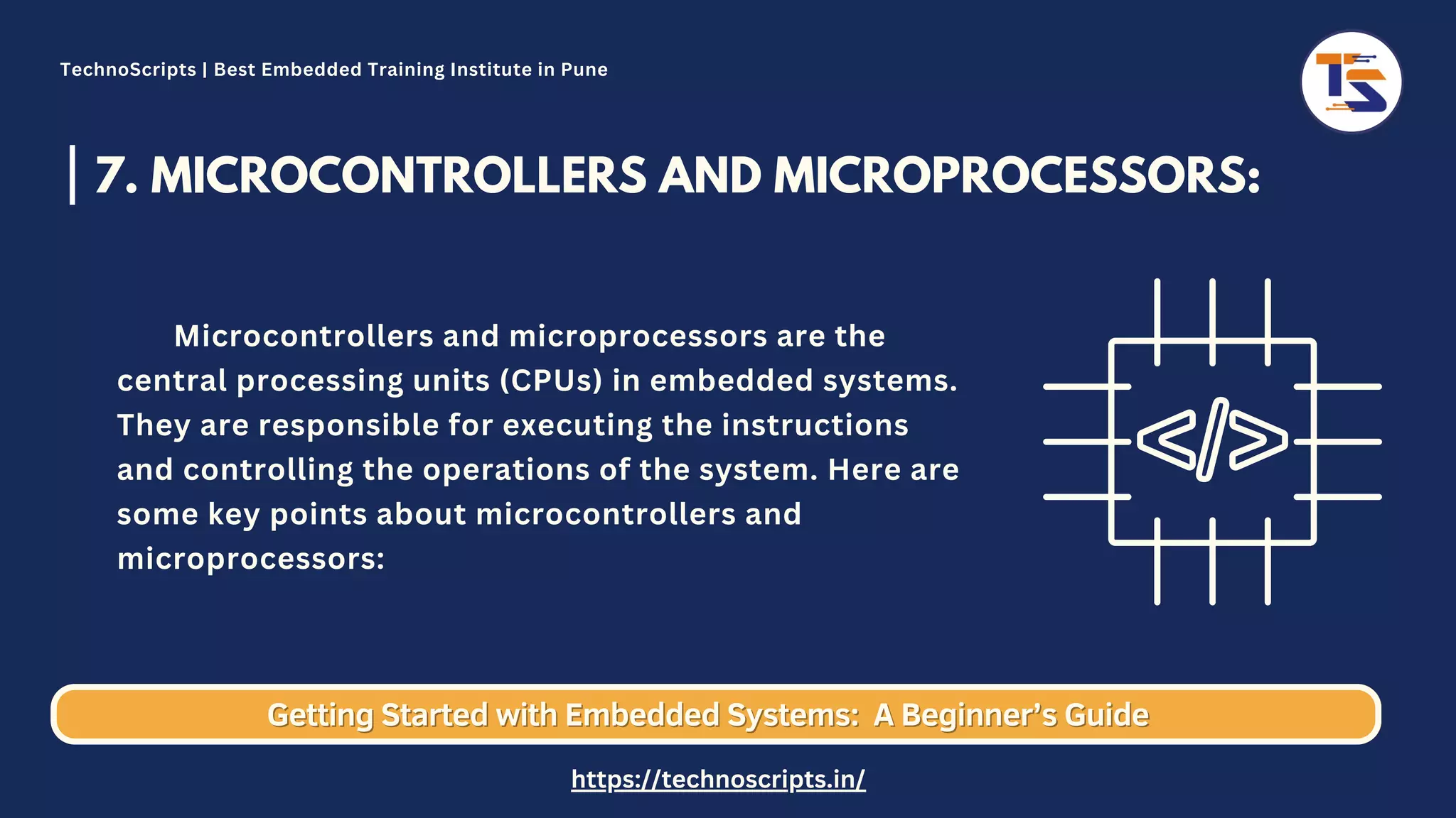 7. MICROCONTROLLERS AND MICROPROCESSORS: Microcontrollers and microprocessors are the central processing units (CPUs) in embedded systems. They are responsible for executing the instructions and controlling the operations of the system. Here are some key points about microcontrollers and microprocessors: Getting Started with Embedded Systems: Getting Started with Embedded Systems: A Beginner’s Guide A Beginner’s Guide TechnoScripts | Best Embedded Training Institute in Pune https://technoscripts.in/ 