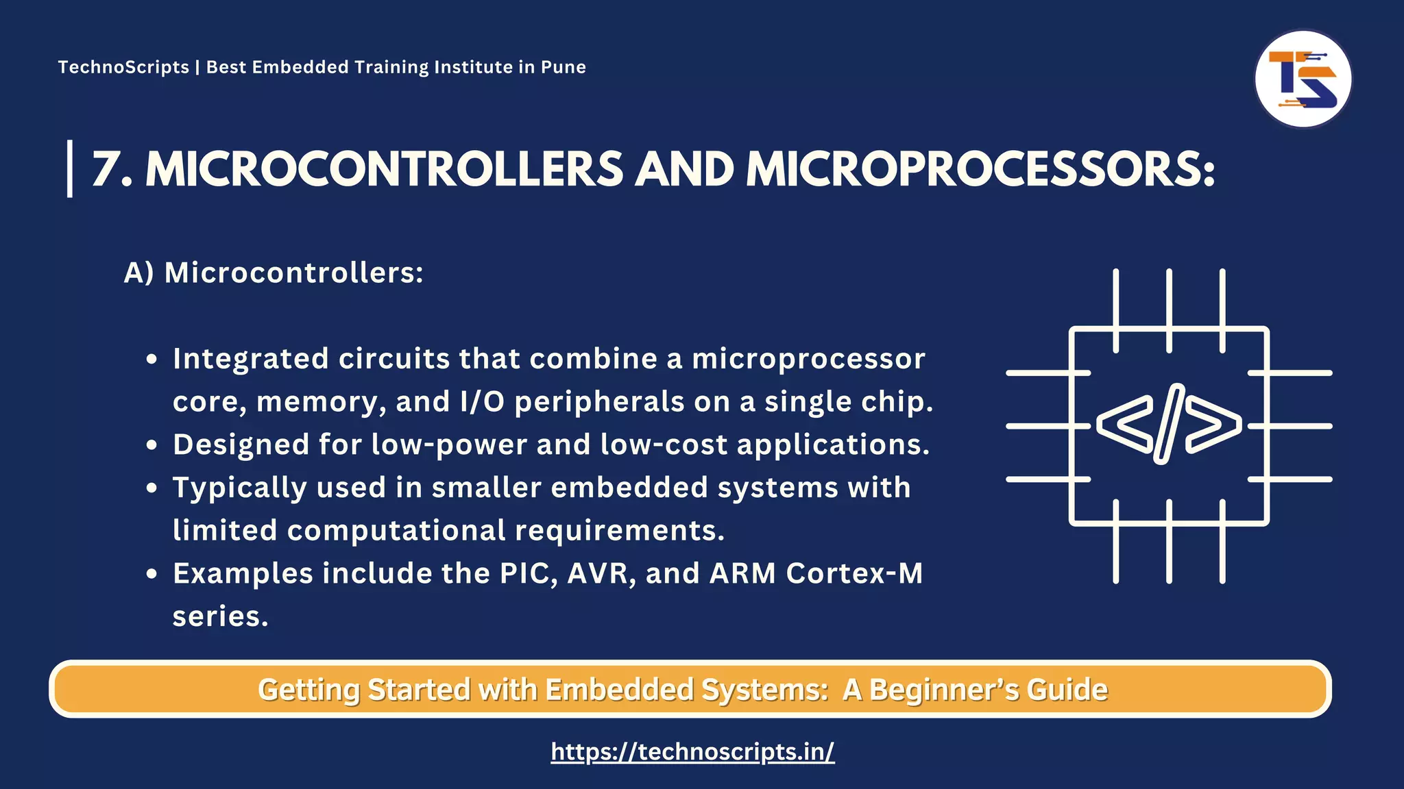 7. MICROCONTROLLERS AND MICROPROCESSORS: Integrated circuits that combine a microprocessor core, memory, and I/O peripherals on a single chip. Designed for low-power and low-cost applications. Typically used in smaller embedded systems with limited computational requirements. Examples include the PIC, AVR, and ARM Cortex-M series. A) Microcontrollers: Getting Started with Embedded Systems: Getting Started with Embedded Systems: A Beginner’s Guide A Beginner’s Guide TechnoScripts | Best Embedded Training Institute in Pune https://technoscripts.in/ 