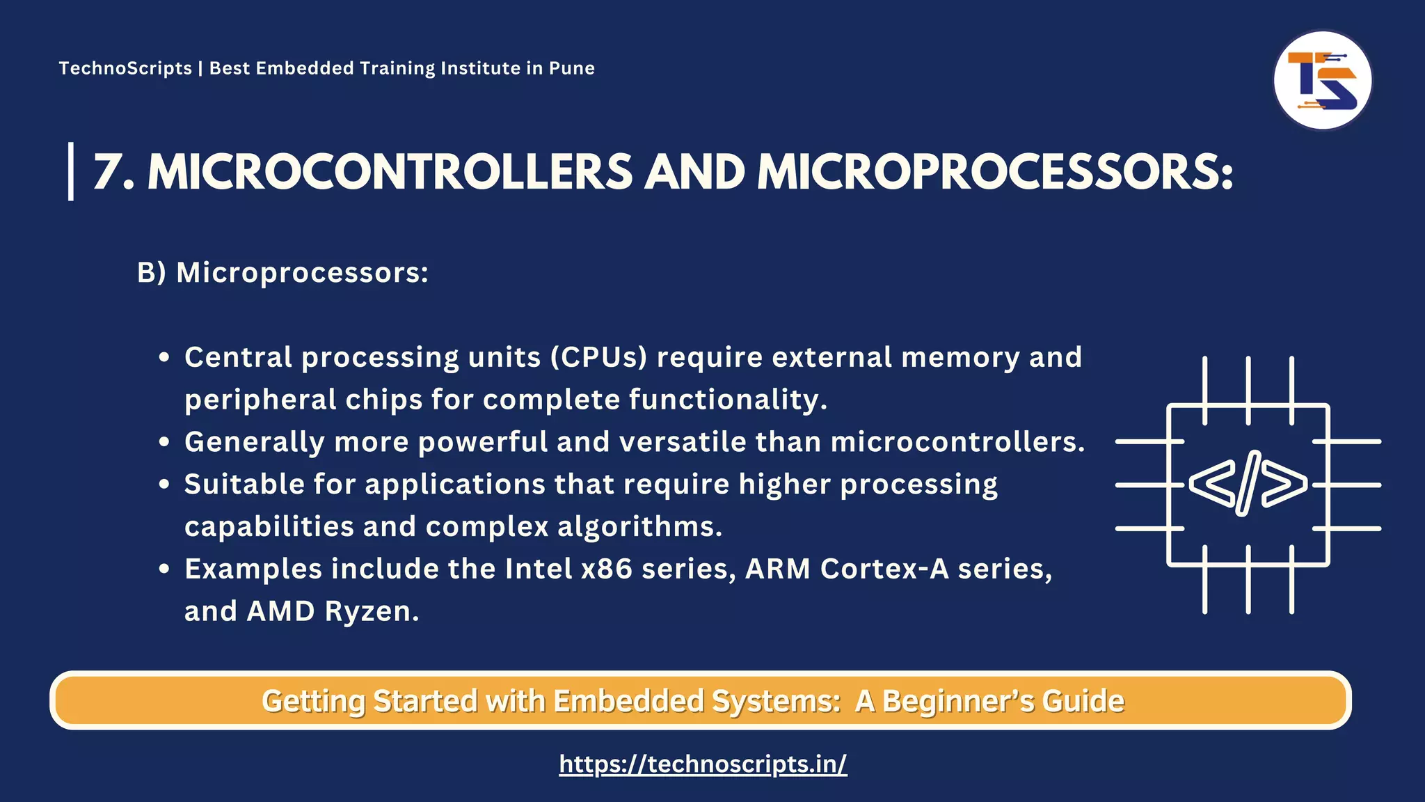 7. MICROCONTROLLERS AND MICROPROCESSORS: Central processing units (CPUs) require external memory and peripheral chips for complete functionality. Generally more powerful and versatile than microcontrollers. Suitable for applications that require higher processing capabilities and complex algorithms. Examples include the Intel x86 series, ARM Cortex-A series, and AMD Ryzen. B) Microprocessors: Getting Started with Embedded Systems: Getting Started with Embedded Systems: A Beginner’s Guide A Beginner’s Guide TechnoScripts | Best Embedded Training Institute in Pune https://technoscripts.in/ 