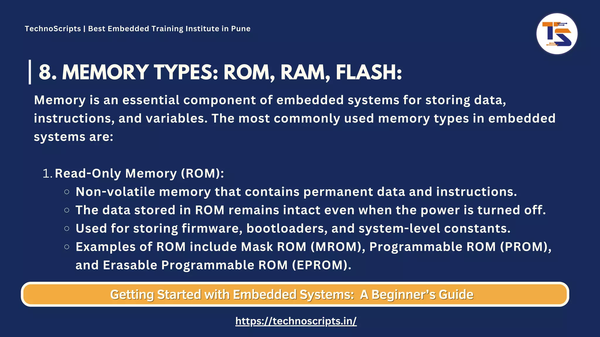 8. MEMORY TYPES: ROM, RAM, FLASH: Read-Only Memory (ROM): Non-volatile memory that contains permanent data and instructions. The data stored in ROM remains intact even when the power is turned off. Used for storing firmware, bootloaders, and system-level constants. Examples of ROM include Mask ROM (MROM), Programmable ROM (PROM), and Erasable Programmable ROM (EPROM). Memory is an essential component of embedded systems for storing data, instructions, and variables. The most commonly used memory types in embedded systems are: 1. Getting Started with Embedded Systems: Getting Started with Embedded Systems: A Beginner’s Guide A Beginner’s Guide TechnoScripts | Best Embedded Training Institute in Pune https://technoscripts.in/ 