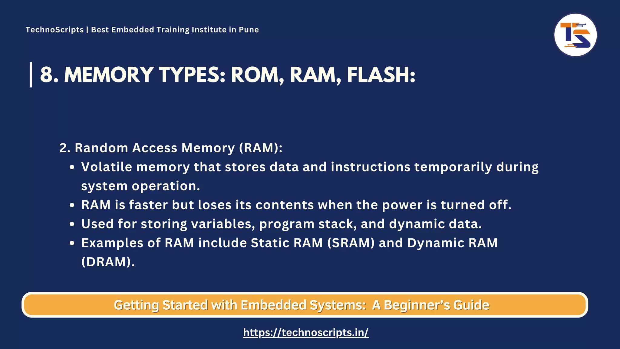 8. MEMORY TYPES: ROM, RAM, FLASH: Volatile memory that stores data and instructions temporarily during system operation. RAM is faster but loses its contents when the power is turned off. Used for storing variables, program stack, and dynamic data. Examples of RAM include Static RAM (SRAM) and Dynamic RAM (DRAM). 2. Random Access Memory (RAM): Getting Started with Embedded Systems: Getting Started with Embedded Systems: A Beginner’s Guide A Beginner’s Guide TechnoScripts | Best Embedded Training Institute in Pune https://technoscripts.in/ 