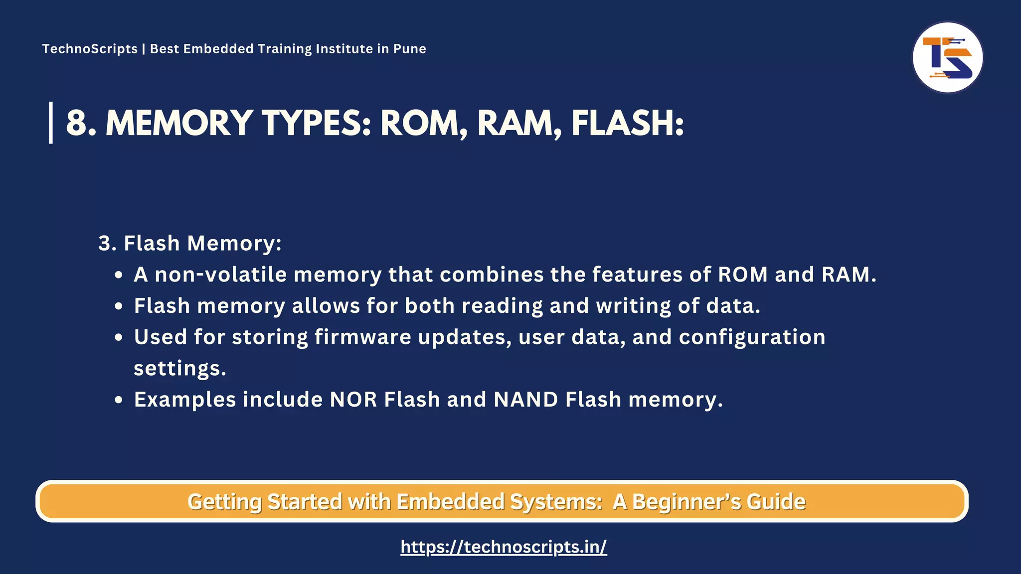 8. MEMORY TYPES: ROM, RAM, FLASH: A non-volatile memory that combines the features of ROM and RAM. Flash memory allows for both reading and writing of data. Used for storing firmware updates, user data, and configuration settings. Examples include NOR Flash and NAND Flash memory. 3. Flash Memory: Getting Started with Embedded Systems: Getting Started with Embedded Systems: A Beginner’s Guide A Beginner’s Guide TechnoScripts | Best Embedded Training Institute in Pune https://technoscripts.in/ 