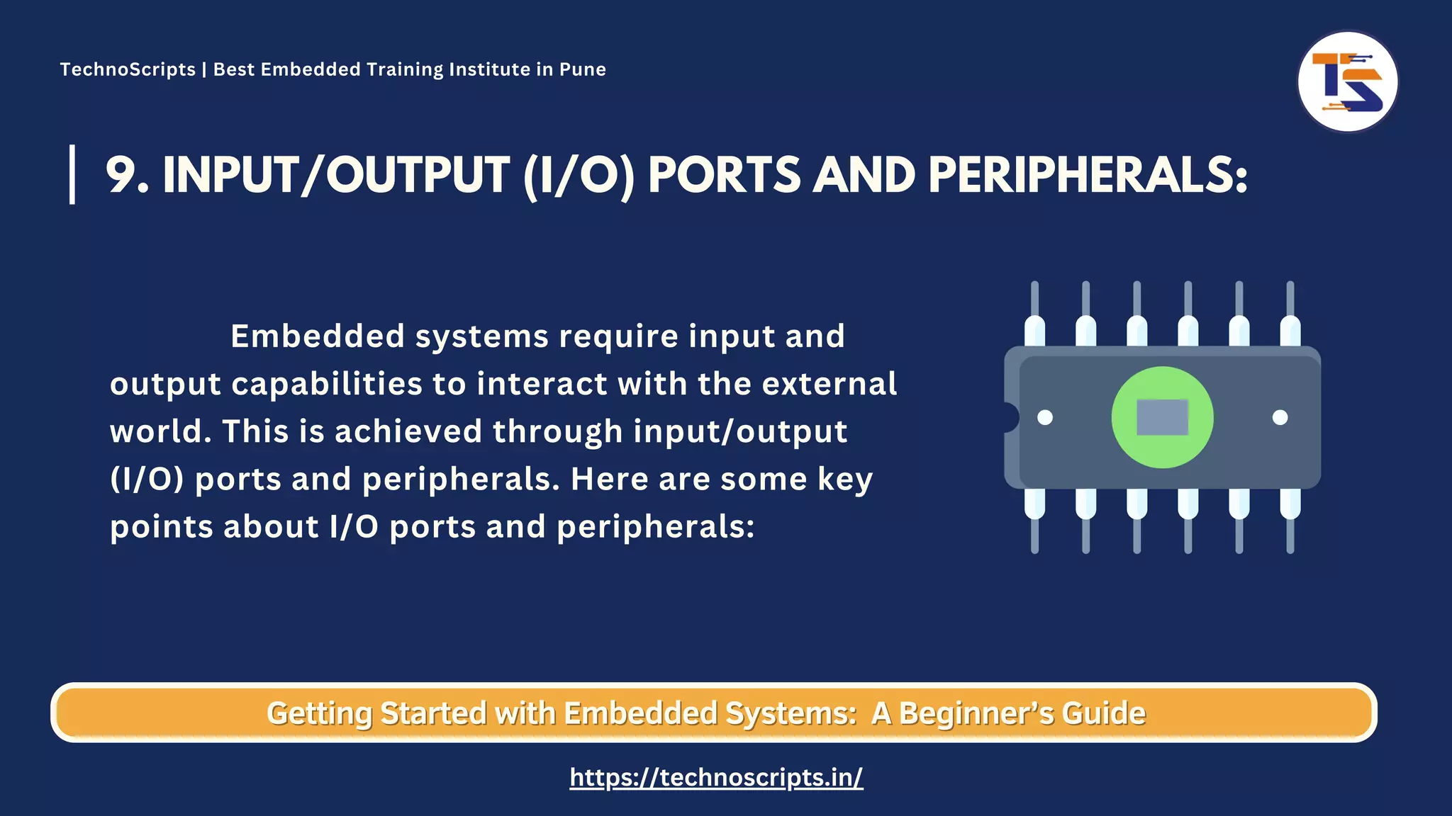 9. INPUT/OUTPUT (I/O) PORTS AND PERIPHERALS: Embedded systems require input and output capabilities to interact with the external world. This is achieved through input/output (I/O) ports and peripherals. Here are some key points about I/O ports and peripherals: Getting Started with Embedded Systems: Getting Started with Embedded Systems: A Beginner’s Guide A Beginner’s Guide TechnoScripts | Best Embedded Training Institute in Pune https://technoscripts.in/ 