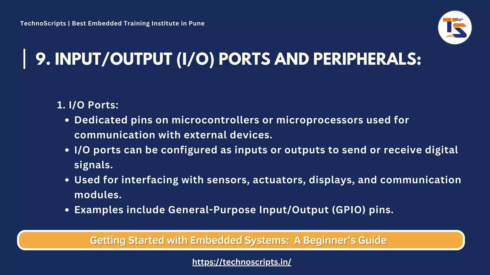 9. INPUT/OUTPUT (I/O) PORTS AND PERIPHERALS: Dedicated pins on microcontrollers or microprocessors used for communication with external devices. I/O ports can be configured as inputs or outputs to send or receive digital signals. Used for interfacing with sensors, actuators, displays, and communication modules. Examples include General-Purpose Input/Output (GPIO) pins. 1. I/O Ports: Getting Started with Embedded Systems: Getting Started with Embedded Systems: A Beginner’s Guide A Beginner’s Guide TechnoScripts | Best Embedded Training Institute in Pune https://technoscripts.in/ 