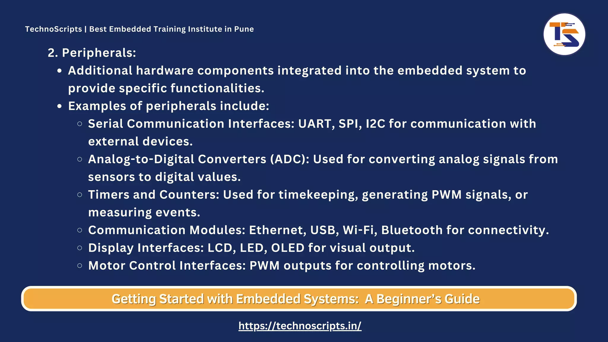 Additional hardware components integrated into the embedded system to provide specific functionalities. Examples of peripherals include: Serial Communication Interfaces: UART, SPI, I2C for communication with external devices. Analog-to-Digital Converters (ADC): Used for converting analog signals from sensors to digital values. Timers and Counters: Used for timekeeping, generating PWM signals, or measuring events. Communication Modules: Ethernet, USB, Wi-Fi, Bluetooth for connectivity. Display Interfaces: LCD, LED, OLED for visual output. Motor Control Interfaces: PWM outputs for controlling motors. 2. Peripherals: Getting Started with Embedded Systems: Getting Started with Embedded Systems: A Beginner’s Guide A Beginner’s Guide TechnoScripts | Best Embedded Training Institute in Pune https://technoscripts.in/ 
