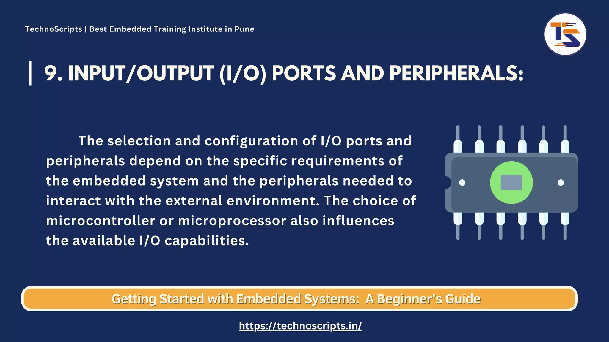 9. INPUT/OUTPUT (I/O) PORTS AND PERIPHERALS: The selection and configuration of I/O ports and peripherals depend on the specific requirements of the embedded system and the peripherals needed to interact with the external environment. The choice of microcontroller or microprocessor also influences the available I/O capabilities. Getting Started with Embedded Systems: Getting Started with Embedded Systems: A Beginner’s Guide A Beginner’s Guide TechnoScripts | Best Embedded Training Institute in Pune https://technoscripts.in/ 