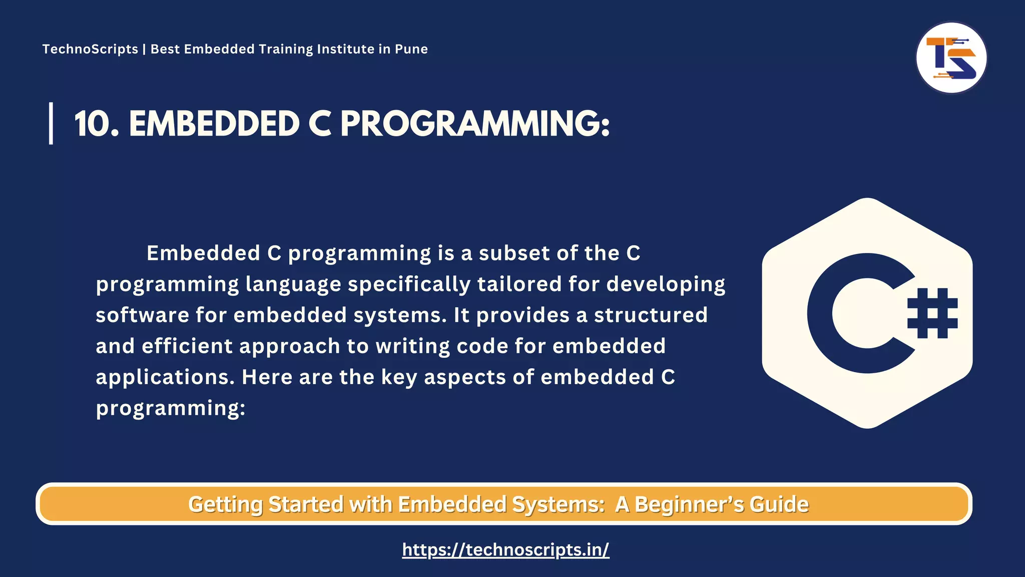 10. EMBEDDED C PROGRAMMING: Embedded C programming is a subset of the C programming language specifically tailored for developing software for embedded systems. It provides a structured and efficient approach to writing code for embedded applications. Here are the key aspects of embedded C programming: Getting Started with Embedded Systems: Getting Started with Embedded Systems: A Beginner’s Guide A Beginner’s Guide TechnoScripts | Best Embedded Training Institute in Pune https://technoscripts.in/ 