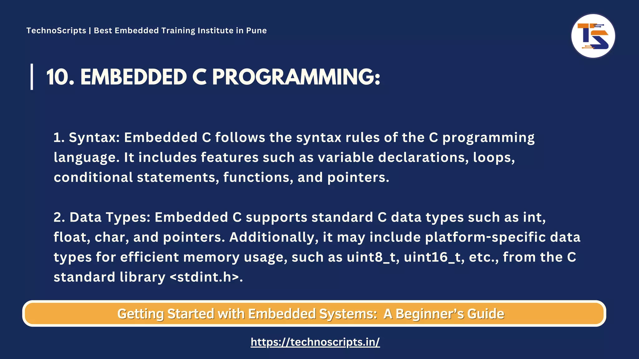 10. EMBEDDED C PROGRAMMING: 1. Syntax: Embedded C follows the syntax rules of the C programming language. It includes features such as variable declarations, loops, conditional statements, functions, and pointers. 2. Data Types: Embedded C supports standard C data types such as int, float, char, and pointers. Additionally, it may include platform-specific data types for efficient memory usage, such as uint8_t, uint16_t, etc., from the C standard library <stdint.h>. Getting Started with Embedded Systems: Getting Started with Embedded Systems: A Beginner’s Guide A Beginner’s Guide TechnoScripts | Best Embedded Training Institute in Pune https://technoscripts.in/ 