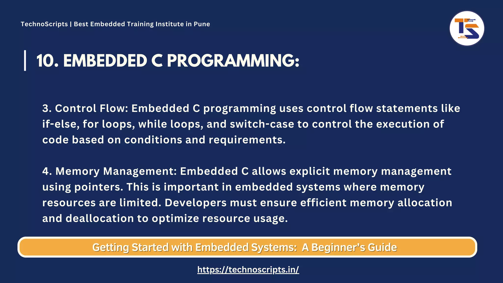 10. EMBEDDED C PROGRAMMING: 3. Control Flow: Embedded C programming uses control flow statements like if-else, for loops, while loops, and switch-case to control the execution of code based on conditions and requirements. 4. Memory Management: Embedded C allows explicit memory management using pointers. This is important in embedded systems where memory resources are limited. Developers must ensure efficient memory allocation and deallocation to optimize resource usage. Getting Started with Embedded Systems: Getting Started with Embedded Systems: A Beginner’s Guide A Beginner’s Guide TechnoScripts | Best Embedded Training Institute in Pune https://technoscripts.in/ 