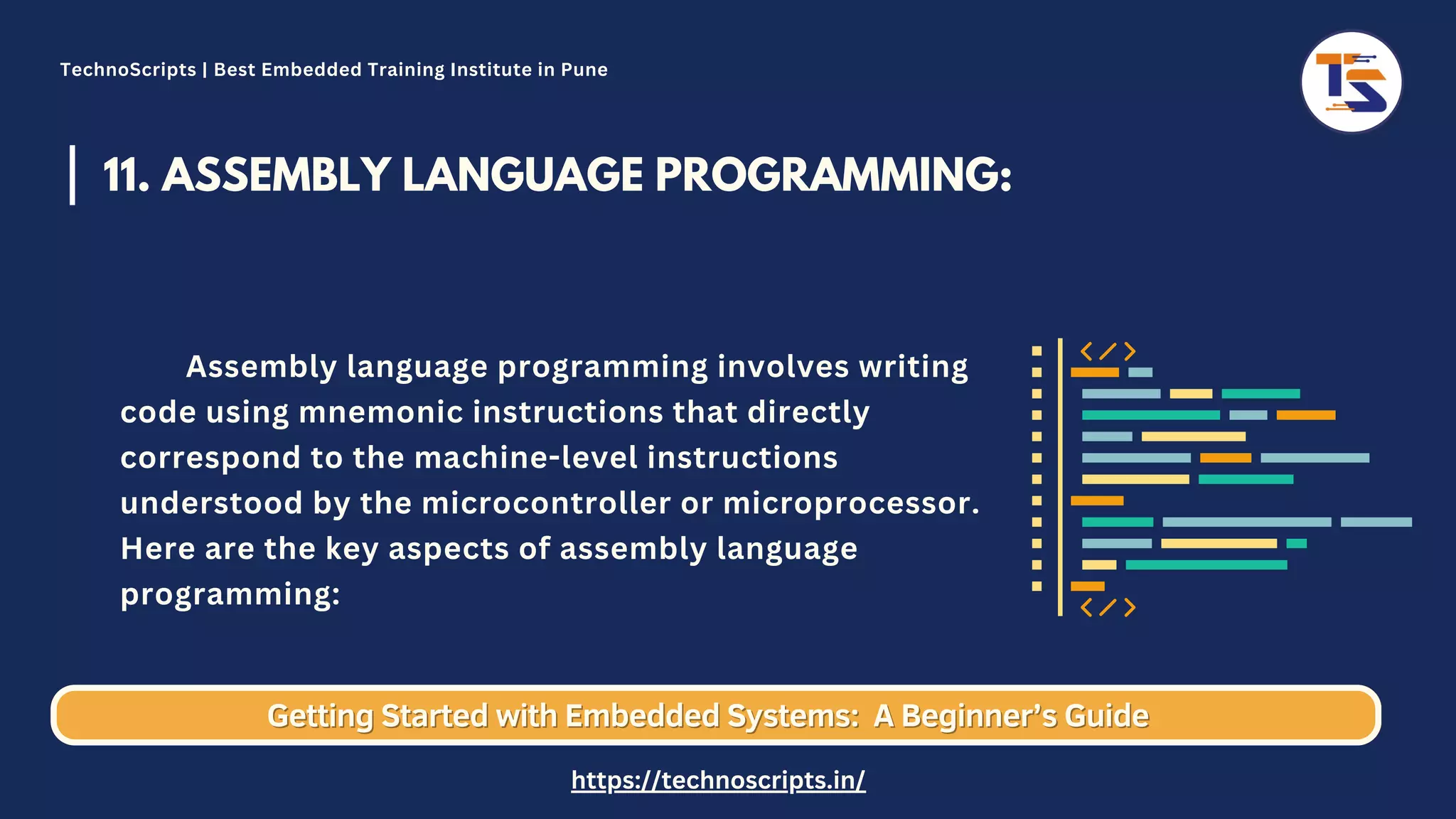 11. ASSEMBLY LANGUAGE PROGRAMMING: Assembly language programming involves writing code using mnemonic instructions that directly correspond to the machine-level instructions understood by the microcontroller or microprocessor. Here are the key aspects of assembly language programming: Getting Started with Embedded Systems: Getting Started with Embedded Systems: A Beginner’s Guide A Beginner’s Guide TechnoScripts | Best Embedded Training Institute in Pune https://technoscripts.in/ 