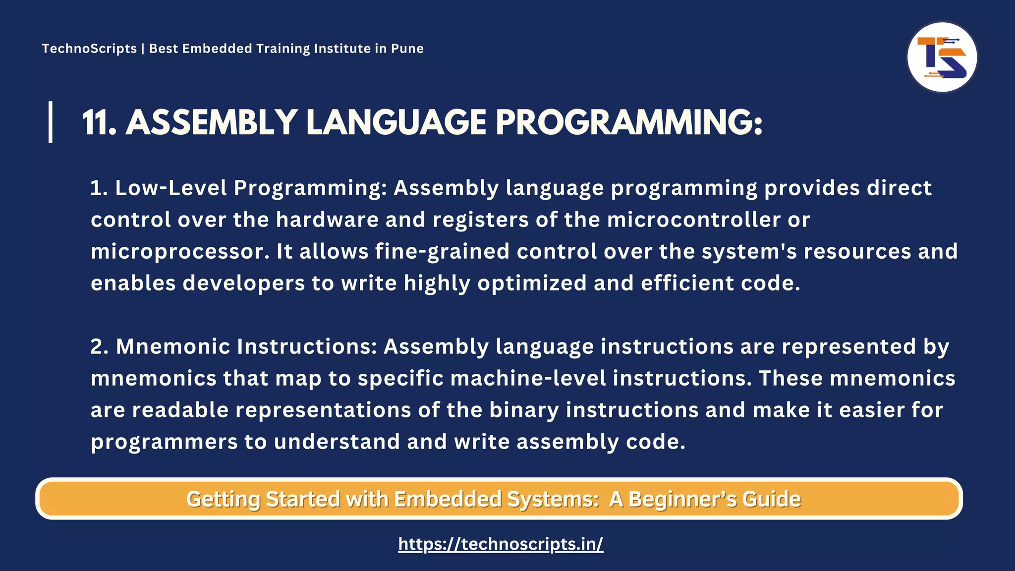 11. ASSEMBLY LANGUAGE PROGRAMMING: 1. Low-Level Programming: Assembly language programming provides direct control over the hardware and registers of the microcontroller or microprocessor. It allows fine-grained control over the system's resources and enables developers to write highly optimized and efficient code. 2. Mnemonic Instructions: Assembly language instructions are represented by mnemonics that map to specific machine-level instructions. These mnemonics are readable representations of the binary instructions and make it easier for programmers to understand and write assembly code. Getting Started with Embedded Systems: Getting Started with Embedded Systems: A Beginner’s Guide A Beginner’s Guide TechnoScripts | Best Embedded Training Institute in Pune https://technoscripts.in/ 
