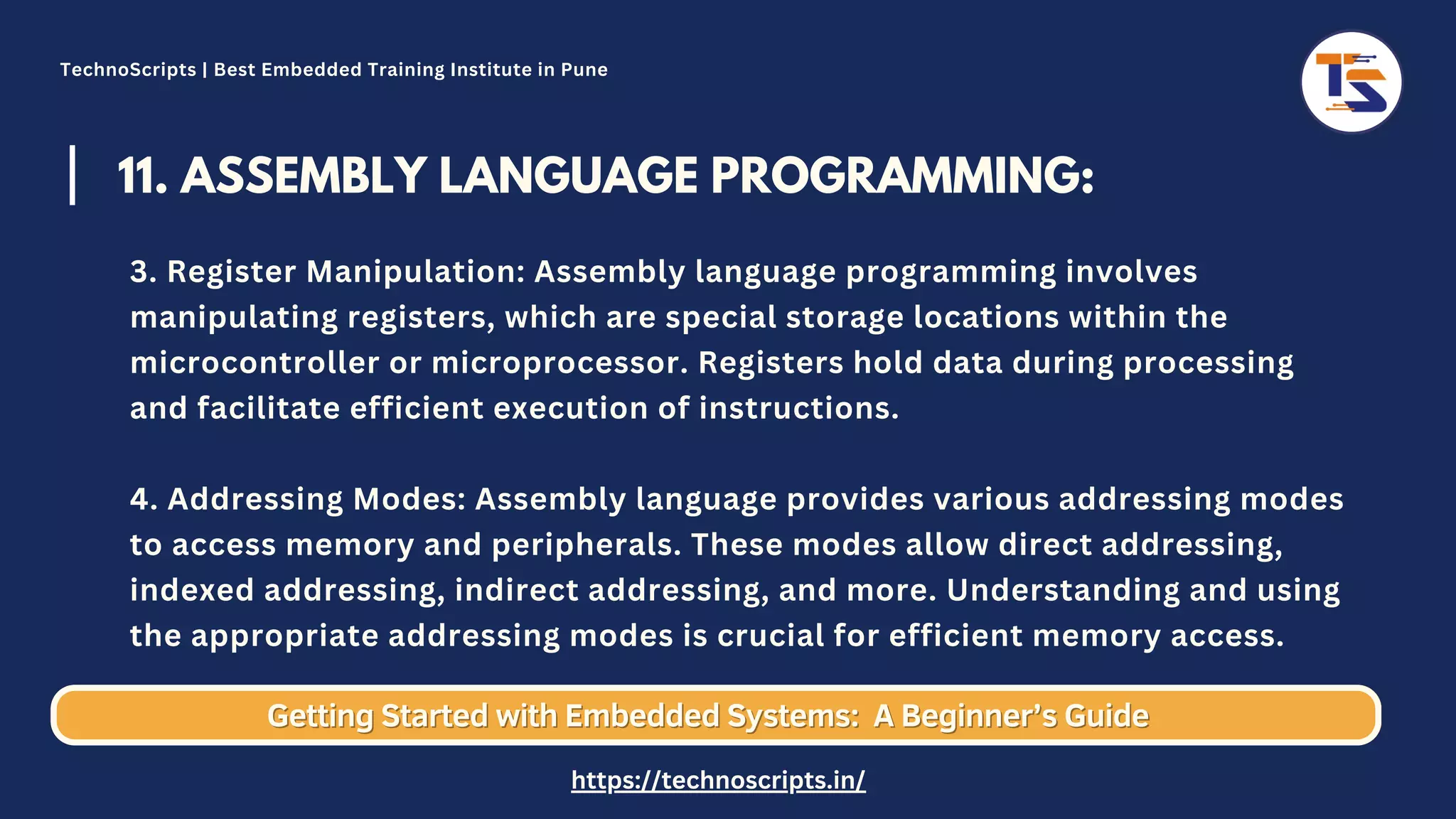11. ASSEMBLY LANGUAGE PROGRAMMING: 3. Register Manipulation: Assembly language programming involves manipulating registers, which are special storage locations within the microcontroller or microprocessor. Registers hold data during processing and facilitate efficient execution of instructions. 4. Addressing Modes: Assembly language provides various addressing modes to access memory and peripherals. These modes allow direct addressing, indexed addressing, indirect addressing, and more. Understanding and using the appropriate addressing modes is crucial for efficient memory access. Getting Started with Embedded Systems: Getting Started with Embedded Systems: A Beginner’s Guide A Beginner’s Guide TechnoScripts | Best Embedded Training Institute in Pune https://technoscripts.in/ 