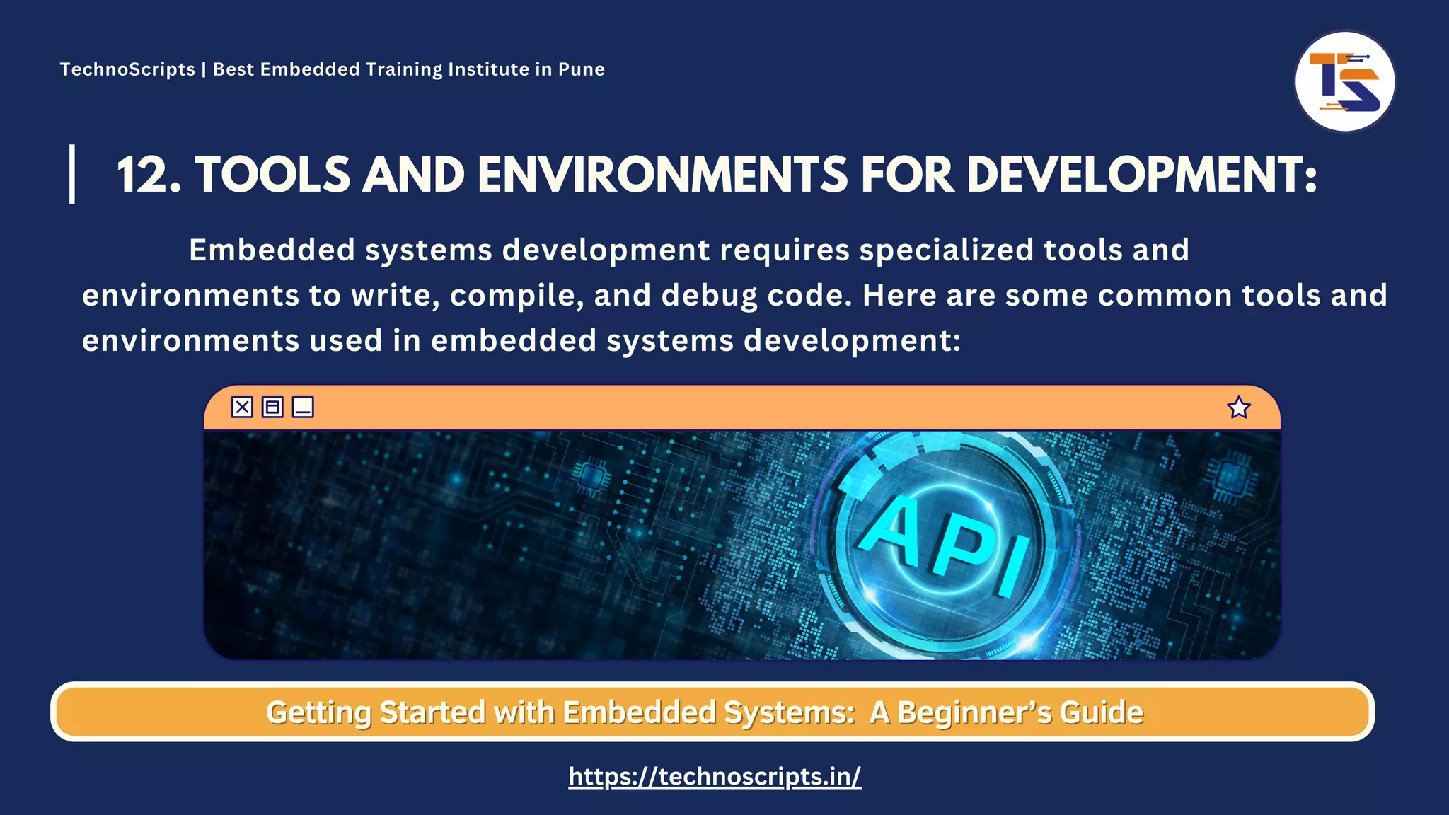 12. TOOLS AND ENVIRONMENTS FOR DEVELOPMENT: Embedded systems development requires specialized tools and environments to write, compile, and debug code. Here are some common tools and environments used in embedded systems development: Getting Started with Embedded Systems: Getting Started with Embedded Systems: A Beginner’s Guide A Beginner’s Guide TechnoScripts | Best Embedded Training Institute in Pune https://technoscripts.in/ 