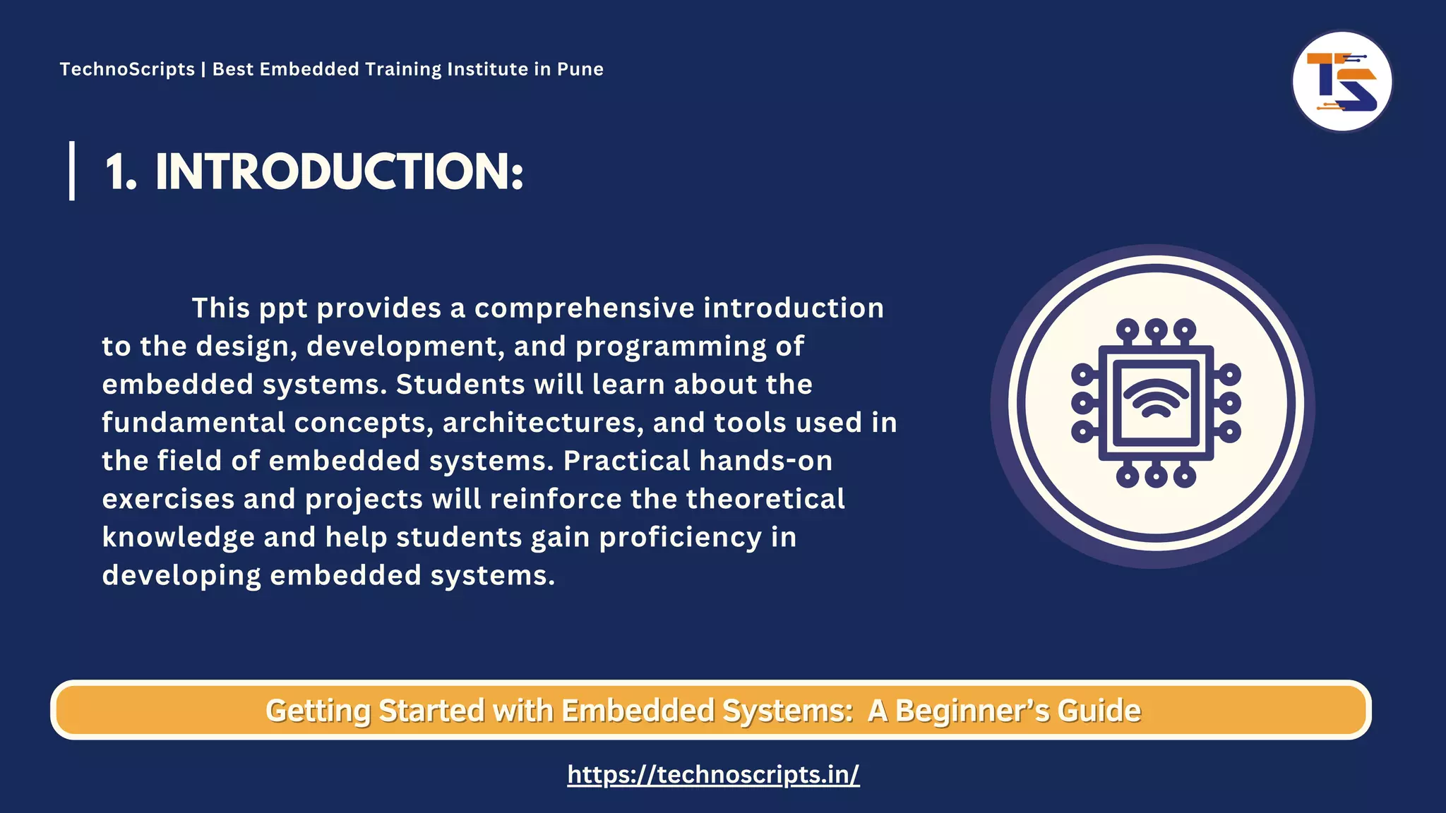 INTRODUCTION: 1. This ppt provides a comprehensive introduction to the design, development, and programming of embedded systems. Students will learn about the fundamental concepts, architectures, and tools used in the field of embedded systems. Practical hands-on exercises and projects will reinforce the theoretical knowledge and help students gain proficiency in developing embedded systems. Getting Started with Embedded Systems: Getting Started with Embedded Systems: A Beginner’s Guide A Beginner’s Guide TechnoScripts | Best Embedded Training Institute in Pune https://technoscripts.in/ 