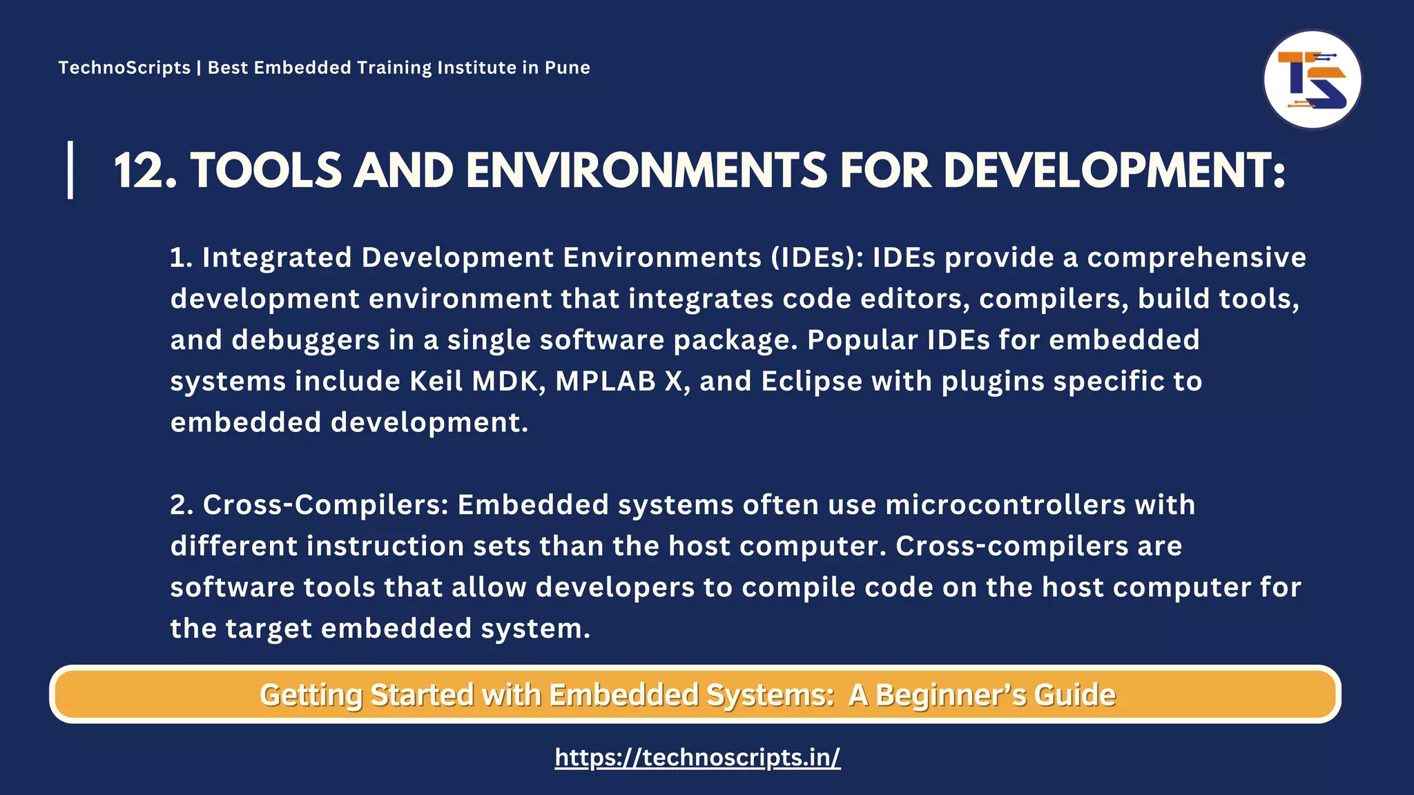 12. TOOLS AND ENVIRONMENTS FOR DEVELOPMENT: 1. Integrated Development Environments (IDEs): IDEs provide a comprehensive development environment that integrates code editors, compilers, build tools, and debuggers in a single software package. Popular IDEs for embedded systems include Keil MDK, MPLAB X, and Eclipse with plugins specific to embedded development. 2. Cross-Compilers: Embedded systems often use microcontrollers with different instruction sets than the host computer. Cross-compilers are software tools that allow developers to compile code on the host computer for the target embedded system. Getting Started with Embedded Systems: Getting Started with Embedded Systems: A Beginner’s Guide A Beginner’s Guide TechnoScripts | Best Embedded Training Institute in Pune https://technoscripts.in/ 
