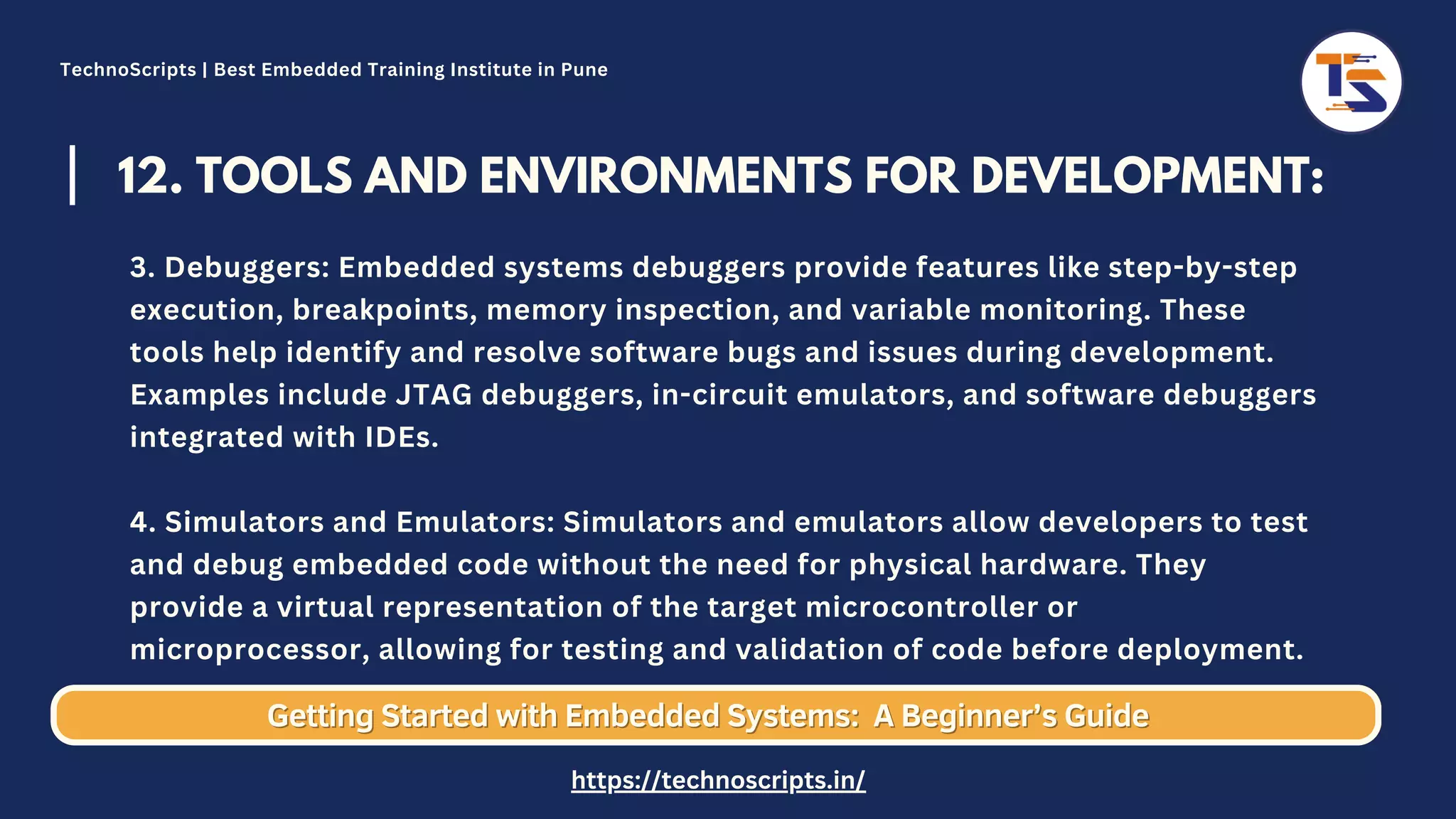 12. TOOLS AND ENVIRONMENTS FOR DEVELOPMENT: 3. Debuggers: Embedded systems debuggers provide features like step-by-step execution, breakpoints, memory inspection, and variable monitoring. These tools help identify and resolve software bugs and issues during development. Examples include JTAG debuggers, in-circuit emulators, and software debuggers integrated with IDEs. 4. Simulators and Emulators: Simulators and emulators allow developers to test and debug embedded code without the need for physical hardware. They provide a virtual representation of the target microcontroller or microprocessor, allowing for testing and validation of code before deployment. Getting Started with Embedded Systems: Getting Started with Embedded Systems: A Beginner’s Guide A Beginner’s Guide TechnoScripts | Best Embedded Training Institute in Pune https://technoscripts.in/ 