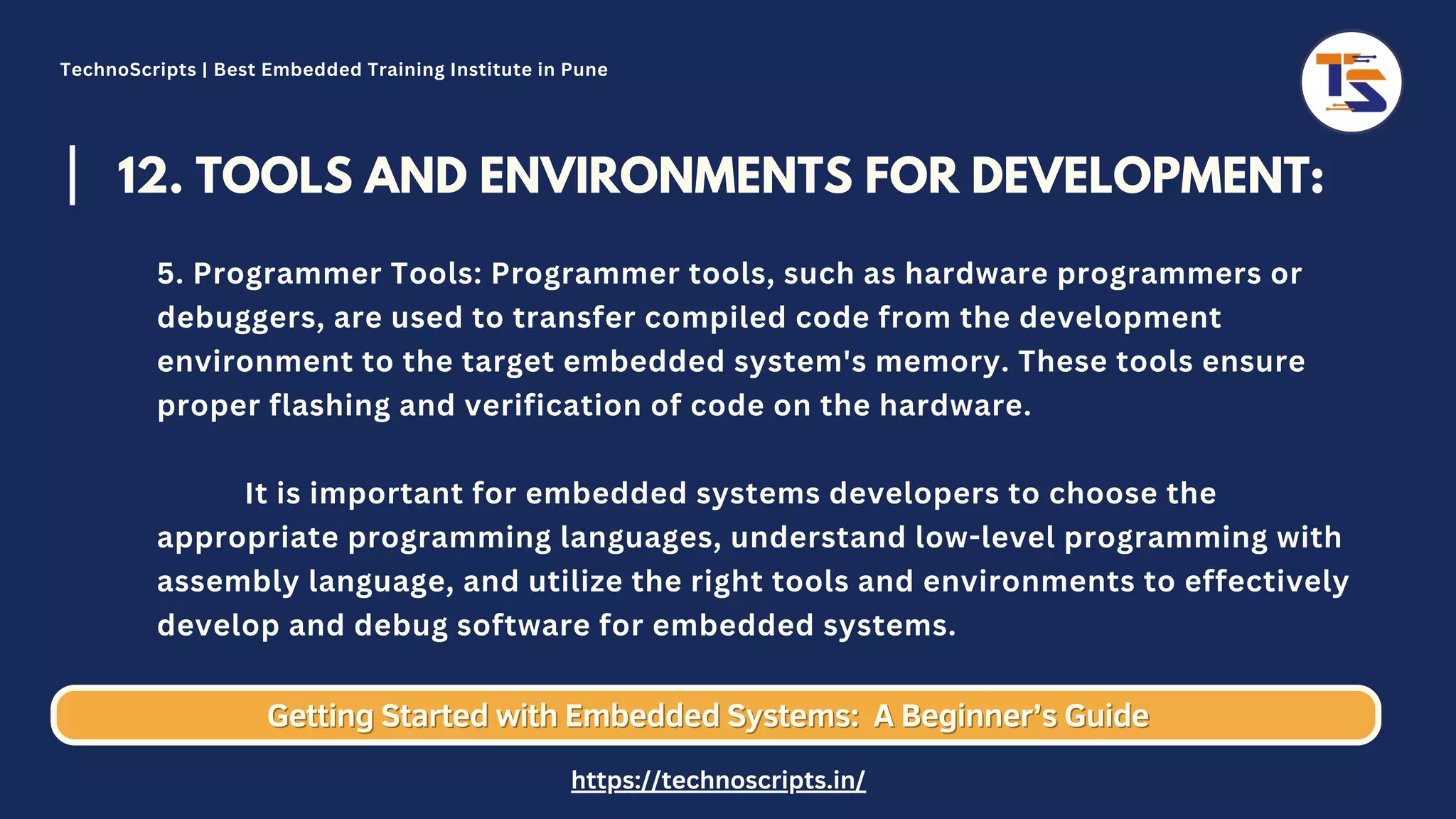 12. TOOLS AND ENVIRONMENTS FOR DEVELOPMENT: 5. Programmer Tools: Programmer tools, such as hardware programmers or debuggers, are used to transfer compiled code from the development environment to the target embedded system's memory. These tools ensure proper flashing and verification of code on the hardware. It is important for embedded systems developers to choose the appropriate programming languages, understand low-level programming with assembly language, and utilize the right tools and environments to effectively develop and debug software for embedded systems. Getting Started with Embedded Systems: Getting Started with Embedded Systems: A Beginner’s Guide A Beginner’s Guide TechnoScripts | Best Embedded Training Institute in Pune https://technoscripts.in/ 