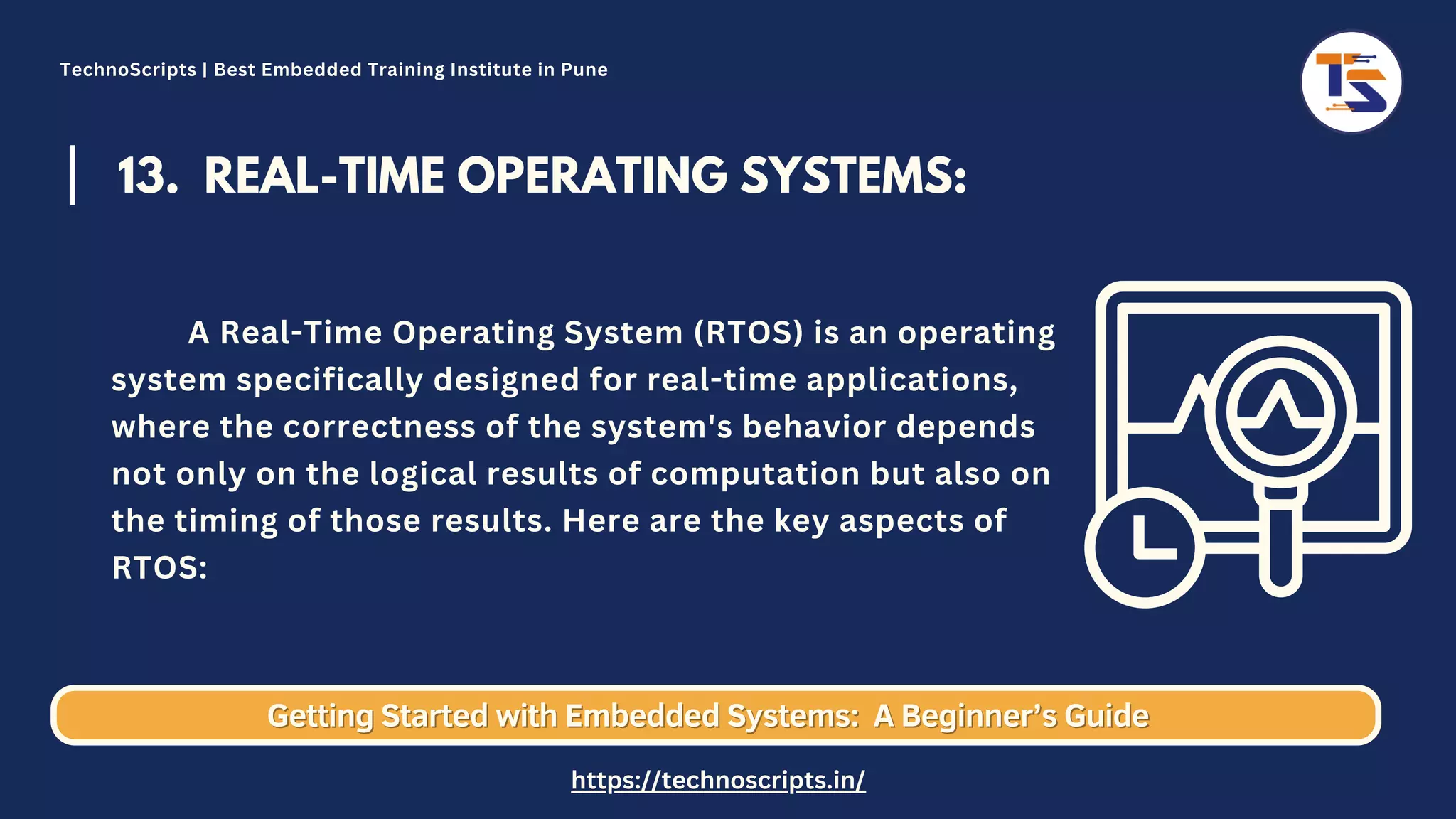 13. REAL-TIME OPERATING SYSTEMS: A Real-Time Operating System (RTOS) is an operating system specifically designed for real-time applications, where the correctness of the system's behavior depends not only on the logical results of computation but also on the timing of those results. Here are the key aspects of RTOS: Getting Started with Embedded Systems: Getting Started with Embedded Systems: A Beginner’s Guide A Beginner’s Guide TechnoScripts | Best Embedded Training Institute in Pune https://technoscripts.in/ 
