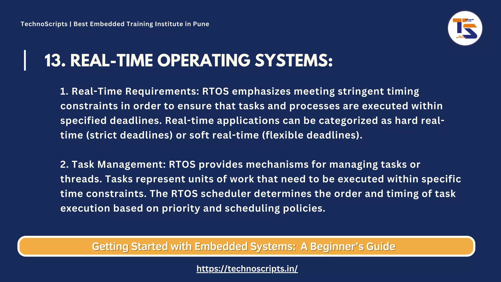 13. REAL-TIME OPERATING SYSTEMS: 1. Real-Time Requirements: RTOS emphasizes meeting stringent timing constraints in order to ensure that tasks and processes are executed within specified deadlines. Real-time applications can be categorized as hard real- time (strict deadlines) or soft real-time (flexible deadlines). 2. Task Management: RTOS provides mechanisms for managing tasks or threads. Tasks represent units of work that need to be executed within specific time constraints. The RTOS scheduler determines the order and timing of task execution based on priority and scheduling policies. Getting Started with Embedded Systems: Getting Started with Embedded Systems: A Beginner’s Guide A Beginner’s Guide TechnoScripts | Best Embedded Training Institute in Pune https://technoscripts.in/ 