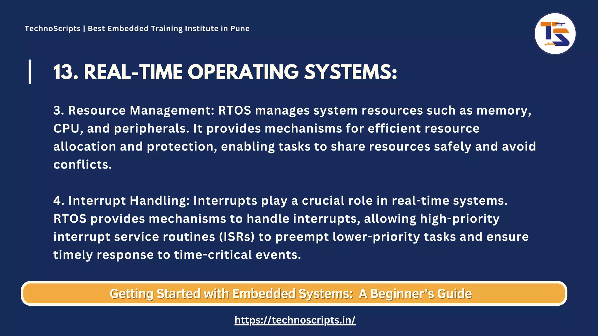 13. REAL-TIME OPERATING SYSTEMS: 3. Resource Management: RTOS manages system resources such as memory, CPU, and peripherals. It provides mechanisms for efficient resource allocation and protection, enabling tasks to share resources safely and avoid conflicts. 4. Interrupt Handling: Interrupts play a crucial role in real-time systems. RTOS provides mechanisms to handle interrupts, allowing high-priority interrupt service routines (ISRs) to preempt lower-priority tasks and ensure timely response to time-critical events. Getting Started with Embedded Systems: Getting Started with Embedded Systems: A Beginner’s Guide A Beginner’s Guide TechnoScripts | Best Embedded Training Institute in Pune https://technoscripts.in/ 