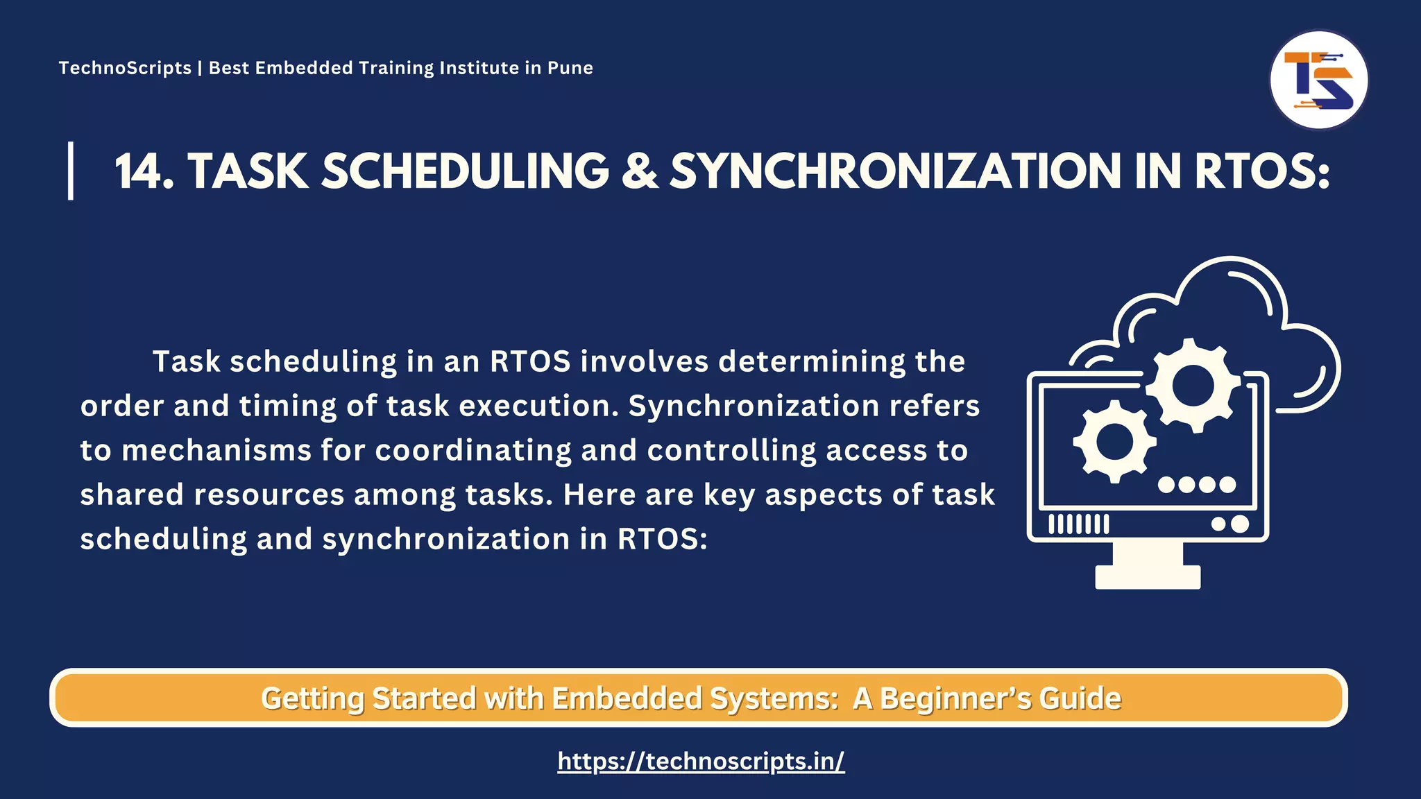 14. TASK SCHEDULING & SYNCHRONIZATION IN RTOS: Task scheduling in an RTOS involves determining the order and timing of task execution. Synchronization refers to mechanisms for coordinating and controlling access to shared resources among tasks. Here are key aspects of task scheduling and synchronization in RTOS: Getting Started with Embedded Systems: Getting Started with Embedded Systems: A Beginner’s Guide A Beginner’s Guide TechnoScripts | Best Embedded Training Institute in Pune https://technoscripts.in/ 