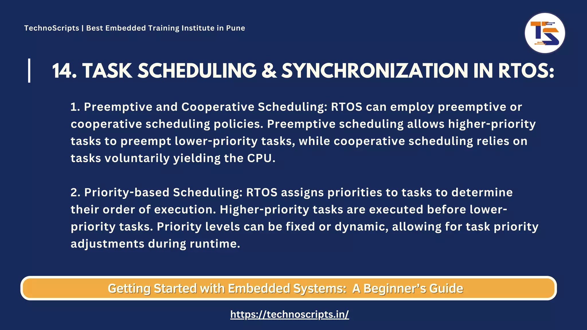 14. TASK SCHEDULING & SYNCHRONIZATION IN RTOS: 1. Preemptive and Cooperative Scheduling: RTOS can employ preemptive or cooperative scheduling policies. Preemptive scheduling allows higher-priority tasks to preempt lower-priority tasks, while cooperative scheduling relies on tasks voluntarily yielding the CPU. 2. Priority-based Scheduling: RTOS assigns priorities to tasks to determine their order of execution. Higher-priority tasks are executed before lower- priority tasks. Priority levels can be fixed or dynamic, allowing for task priority adjustments during runtime. Getting Started with Embedded Systems: Getting Started with Embedded Systems: A Beginner’s Guide A Beginner’s Guide TechnoScripts | Best Embedded Training Institute in Pune https://technoscripts.in/ 