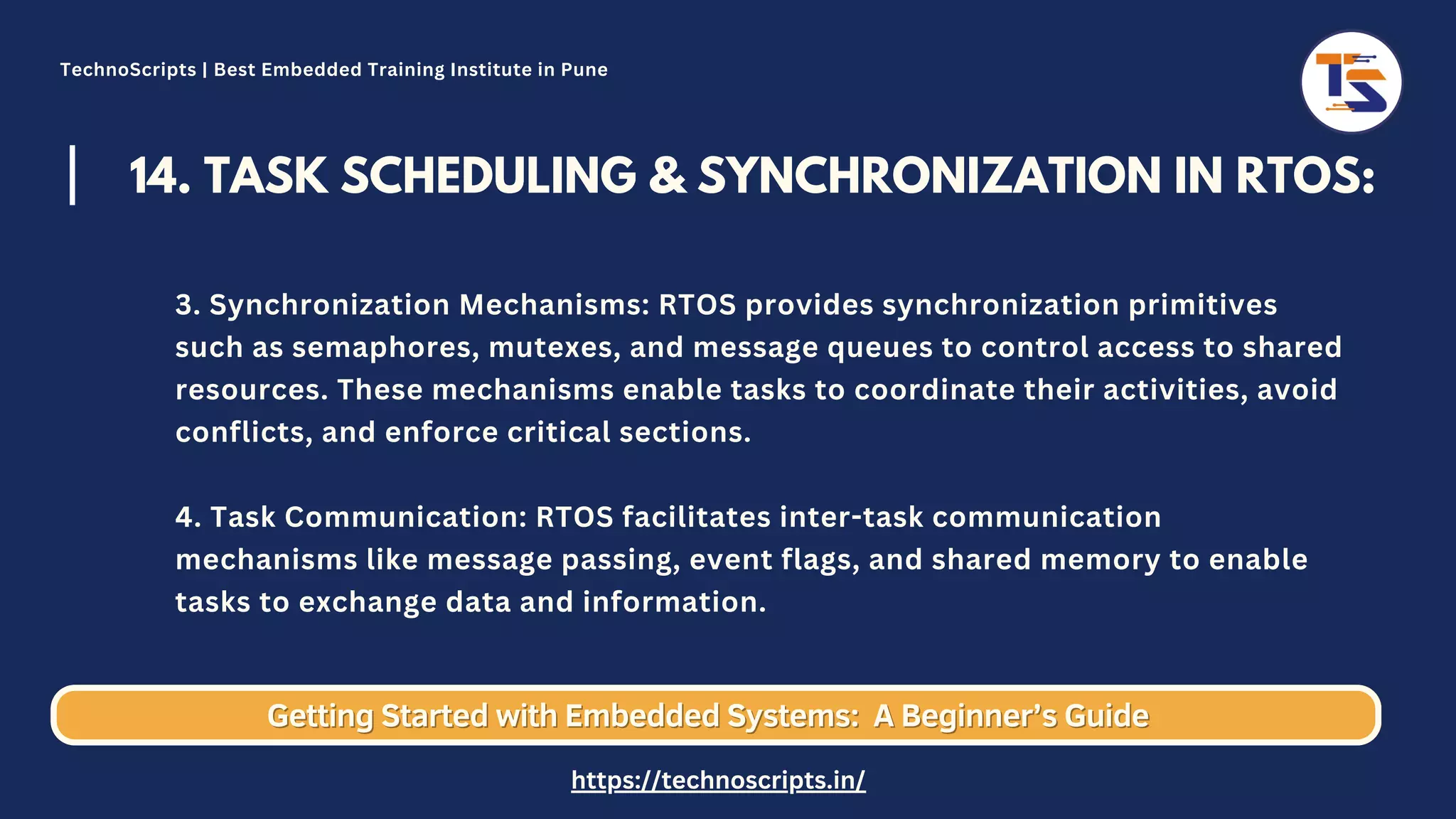 14. TASK SCHEDULING & SYNCHRONIZATION IN RTOS: 3. Synchronization Mechanisms: RTOS provides synchronization primitives such as semaphores, mutexes, and message queues to control access to shared resources. These mechanisms enable tasks to coordinate their activities, avoid conflicts, and enforce critical sections. 4. Task Communication: RTOS facilitates inter-task communication mechanisms like message passing, event flags, and shared memory to enable tasks to exchange data and information. Getting Started with Embedded Systems: Getting Started with Embedded Systems: A Beginner’s Guide A Beginner’s Guide TechnoScripts | Best Embedded Training Institute in Pune https://technoscripts.in/ 