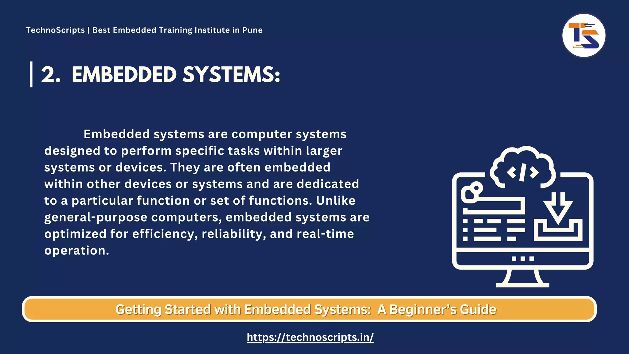 2. EMBEDDED SYSTEMS: Embedded systems are computer systems designed to perform specific tasks within larger systems or devices. They are often embedded within other devices or systems and are dedicated to a particular function or set of functions. Unlike general-purpose computers, embedded systems are optimized for efficiency, reliability, and real-time operation. Getting Started with Embedded Systems: Getting Started with Embedded Systems: A Beginner’s Guide A Beginner’s Guide TechnoScripts | Best Embedded Training Institute in Pune https://technoscripts.in/ 