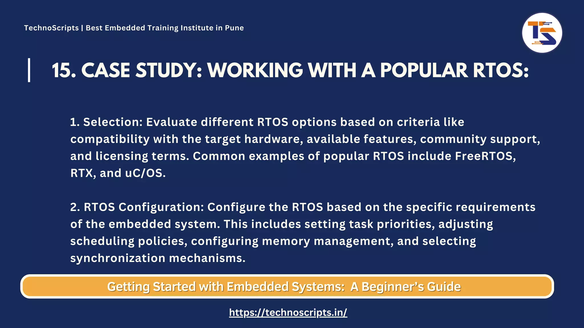 15. CASE STUDY: WORKING WITH A POPULAR RTOS: 1. Selection: Evaluate different RTOS options based on criteria like compatibility with the target hardware, available features, community support, and licensing terms. Common examples of popular RTOS include FreeRTOS, RTX, and uC/OS. 2. RTOS Configuration: Configure the RTOS based on the specific requirements of the embedded system. This includes setting task priorities, adjusting scheduling policies, configuring memory management, and selecting synchronization mechanisms. Getting Started with Embedded Systems: Getting Started with Embedded Systems: A Beginner’s Guide A Beginner’s Guide TechnoScripts | Best Embedded Training Institute in Pune https://technoscripts.in/ 