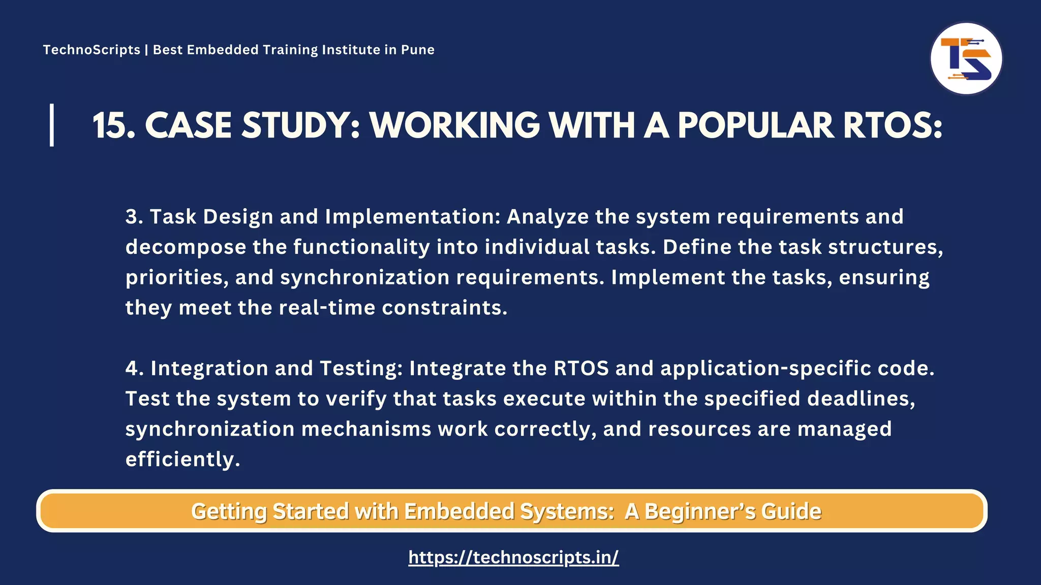 15. CASE STUDY: WORKING WITH A POPULAR RTOS: 3. Task Design and Implementation: Analyze the system requirements and decompose the functionality into individual tasks. Define the task structures, priorities, and synchronization requirements. Implement the tasks, ensuring they meet the real-time constraints. 4. Integration and Testing: Integrate the RTOS and application-specific code. Test the system to verify that tasks execute within the specified deadlines, synchronization mechanisms work correctly, and resources are managed efficiently. Getting Started with Embedded Systems: Getting Started with Embedded Systems: A Beginner’s Guide A Beginner’s Guide TechnoScripts | Best Embedded Training Institute in Pune https://technoscripts.in/ 