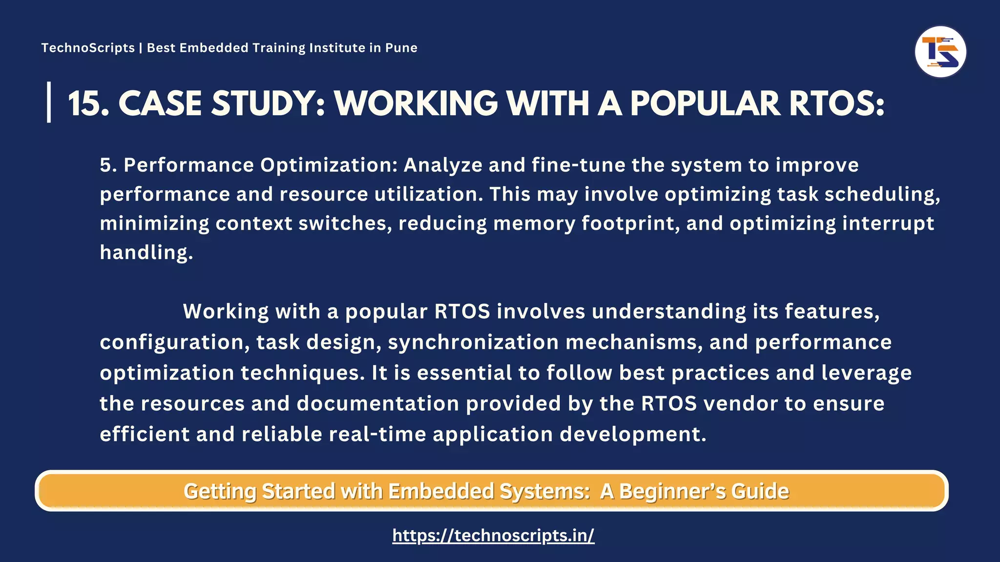 15. CASE STUDY: WORKING WITH A POPULAR RTOS: 5. Performance Optimization: Analyze and fine-tune the system to improve performance and resource utilization. This may involve optimizing task scheduling, minimizing context switches, reducing memory footprint, and optimizing interrupt handling. Working with a popular RTOS involves understanding its features, configuration, task design, synchronization mechanisms, and performance optimization techniques. It is essential to follow best practices and leverage the resources and documentation provided by the RTOS vendor to ensure efficient and reliable real-time application development. Getting Started with Embedded Systems: Getting Started with Embedded Systems: A Beginner’s Guide A Beginner’s Guide TechnoScripts | Best Embedded Training Institute in Pune https://technoscripts.in/ 