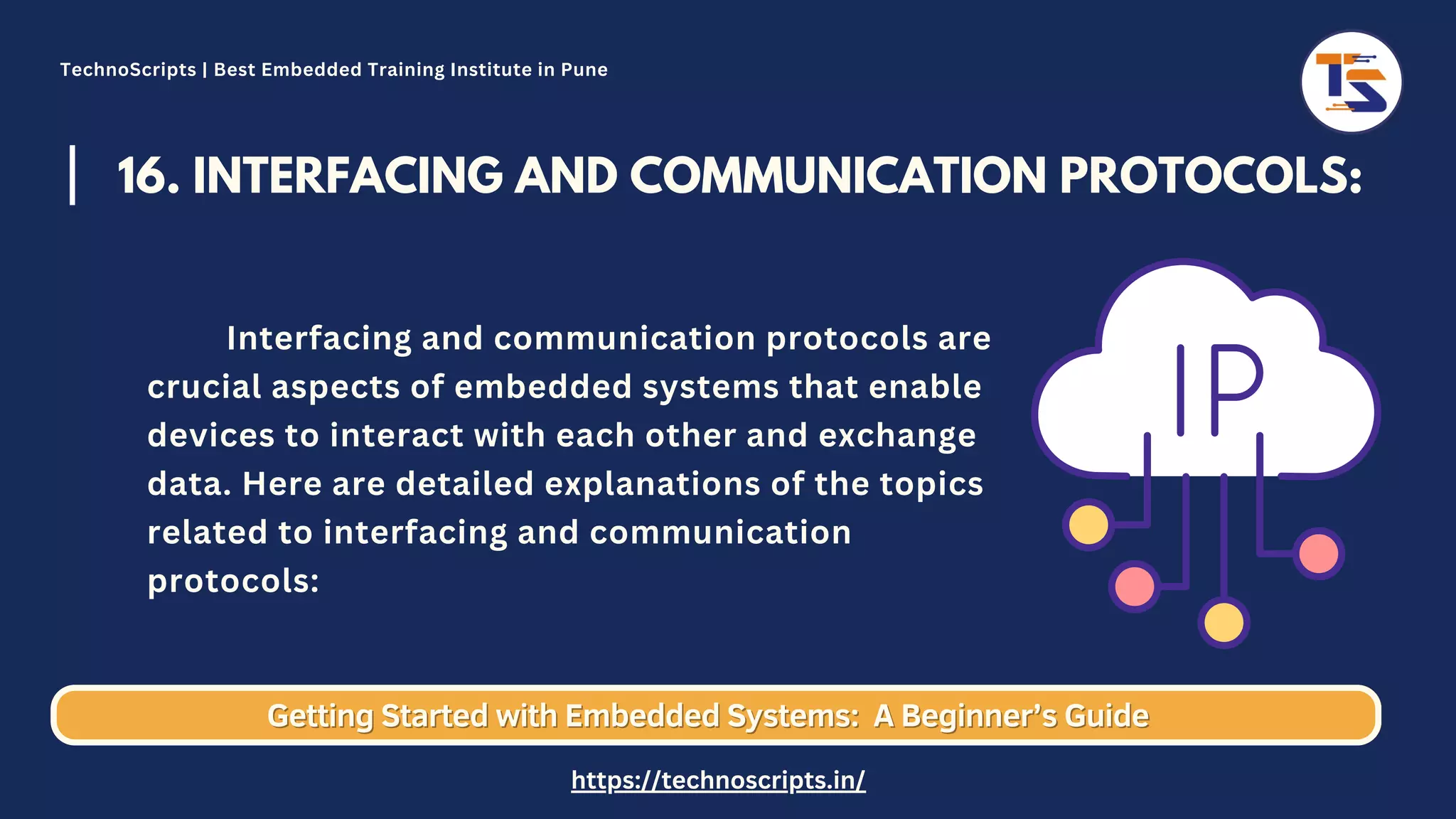 16. INTERFACING AND COMMUNICATION PROTOCOLS: Interfacing and communication protocols are crucial aspects of embedded systems that enable devices to interact with each other and exchange data. Here are detailed explanations of the topics related to interfacing and communication protocols: Getting Started with Embedded Systems: Getting Started with Embedded Systems: A Beginner’s Guide A Beginner’s Guide TechnoScripts | Best Embedded Training Institute in Pune https://technoscripts.in/ 