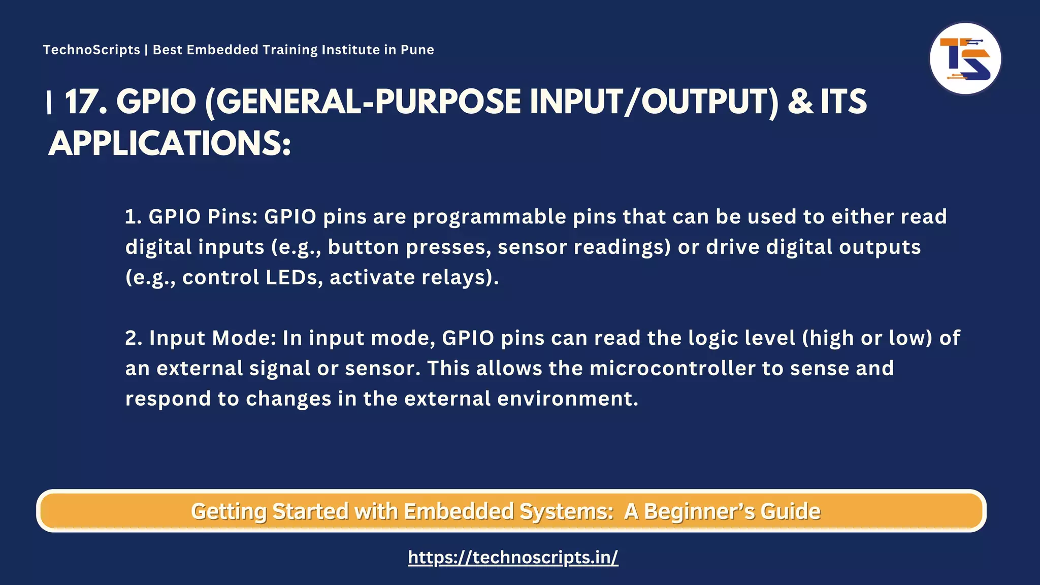 17. GPIO (GENERAL-PURPOSE INPUT/OUTPUT) & ITS APPLICATIONS: 1. GPIO Pins: GPIO pins are programmable pins that can be used to either read digital inputs (e.g., button presses, sensor readings) or drive digital outputs (e.g., control LEDs, activate relays). 2. Input Mode: In input mode, GPIO pins can read the logic level (high or low) of an external signal or sensor. This allows the microcontroller to sense and respond to changes in the external environment. Getting Started with Embedded Systems: Getting Started with Embedded Systems: A Beginner’s Guide A Beginner’s Guide TechnoScripts | Best Embedded Training Institute in Pune https://technoscripts.in/ 