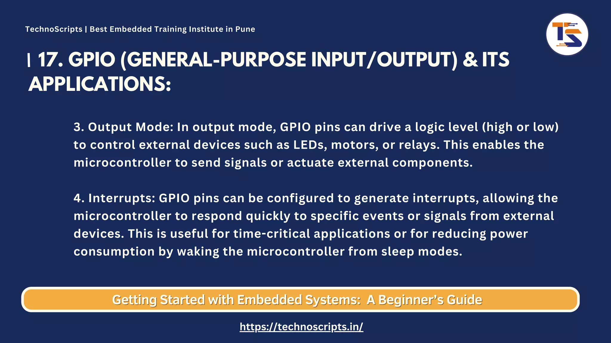 17. GPIO (GENERAL-PURPOSE INPUT/OUTPUT) & ITS APPLICATIONS: 3. Output Mode: In output mode, GPIO pins can drive a logic level (high or low) to control external devices such as LEDs, motors, or relays. This enables the microcontroller to send signals or actuate external components. 4. Interrupts: GPIO pins can be configured to generate interrupts, allowing the microcontroller to respond quickly to specific events or signals from external devices. This is useful for time-critical applications or for reducing power consumption by waking the microcontroller from sleep modes. Getting Started with Embedded Systems: Getting Started with Embedded Systems: A Beginner’s Guide A Beginner’s Guide TechnoScripts | Best Embedded Training Institute in Pune https://technoscripts.in/ 