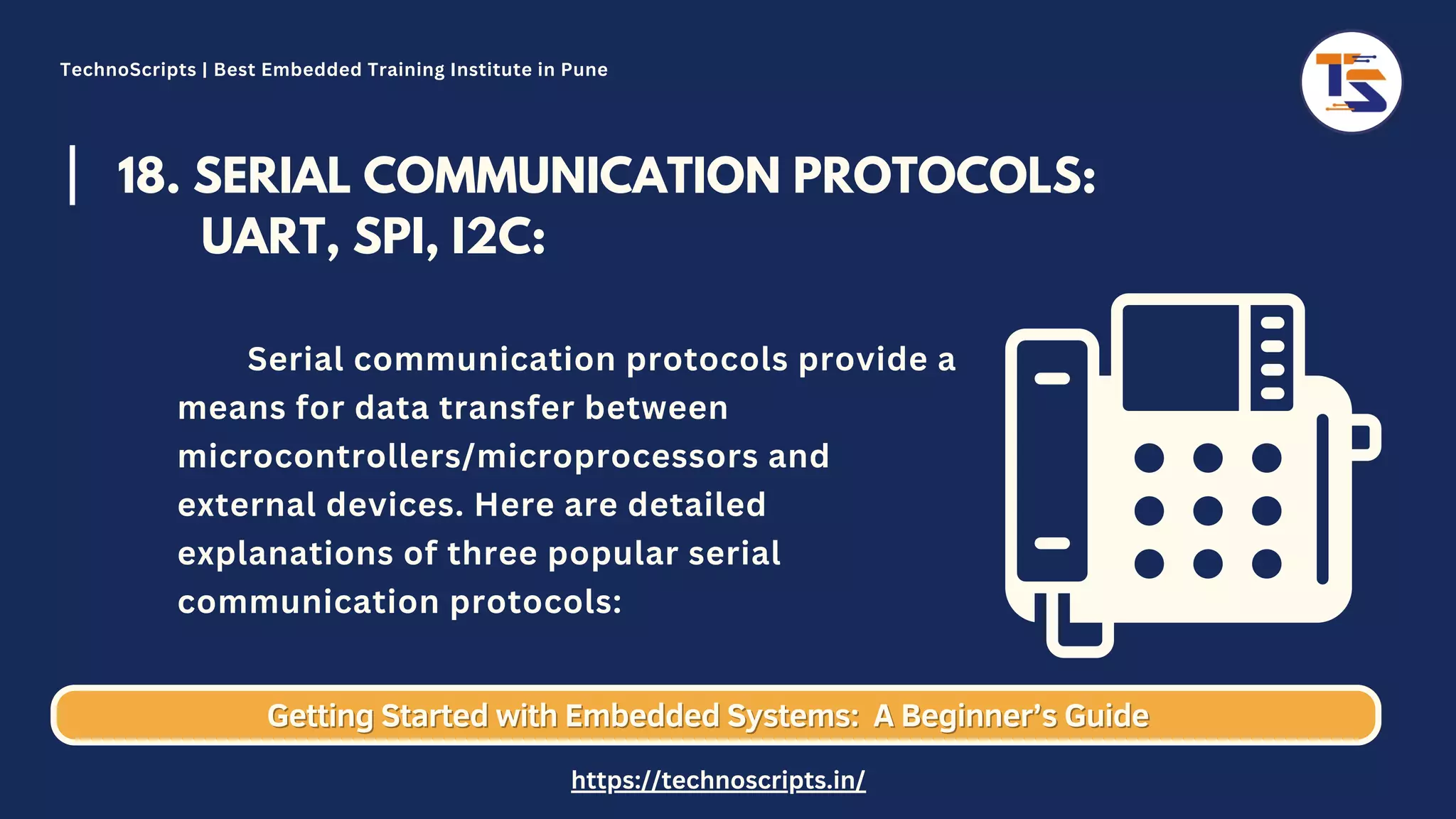 18. SERIAL COMMUNICATION PROTOCOLS: UART, SPI, I2C: Serial communication protocols provide a means for data transfer between microcontrollers/microprocessors and external devices. Here are detailed explanations of three popular serial communication protocols: Getting Started with Embedded Systems: Getting Started with Embedded Systems: A Beginner’s Guide A Beginner’s Guide TechnoScripts | Best Embedded Training Institute in Pune https://technoscripts.in/ 