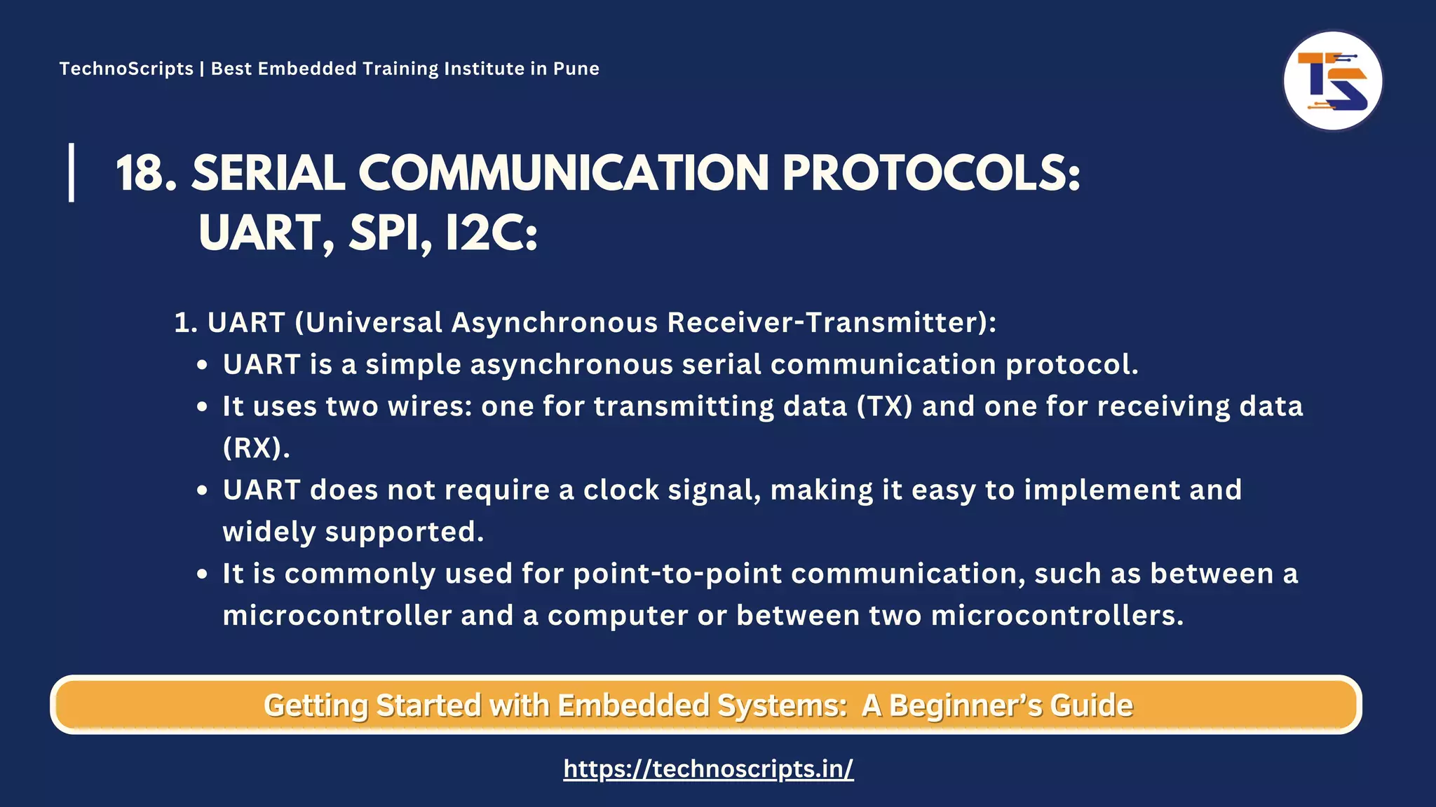 18. SERIAL COMMUNICATION PROTOCOLS: UART, SPI, I2C: UART is a simple asynchronous serial communication protocol. It uses two wires: one for transmitting data (TX) and one for receiving data (RX). UART does not require a clock signal, making it easy to implement and widely supported. It is commonly used for point-to-point communication, such as between a microcontroller and a computer or between two microcontrollers. 1. UART (Universal Asynchronous Receiver-Transmitter): Getting Started with Embedded Systems: Getting Started with Embedded Systems: A Beginner’s Guide A Beginner’s Guide TechnoScripts | Best Embedded Training Institute in Pune https://technoscripts.in/ 