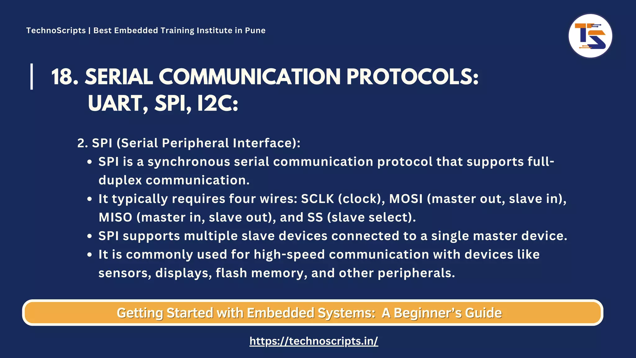 18. SERIAL COMMUNICATION PROTOCOLS: UART, SPI, I2C: SPI is a synchronous serial communication protocol that supports full- duplex communication. It typically requires four wires: SCLK (clock), MOSI (master out, slave in), MISO (master in, slave out), and SS (slave select). SPI supports multiple slave devices connected to a single master device. It is commonly used for high-speed communication with devices like sensors, displays, flash memory, and other peripherals. 2. SPI (Serial Peripheral Interface): Getting Started with Embedded Systems: Getting Started with Embedded Systems: A Beginner’s Guide A Beginner’s Guide TechnoScripts | Best Embedded Training Institute in Pune https://technoscripts.in/ 