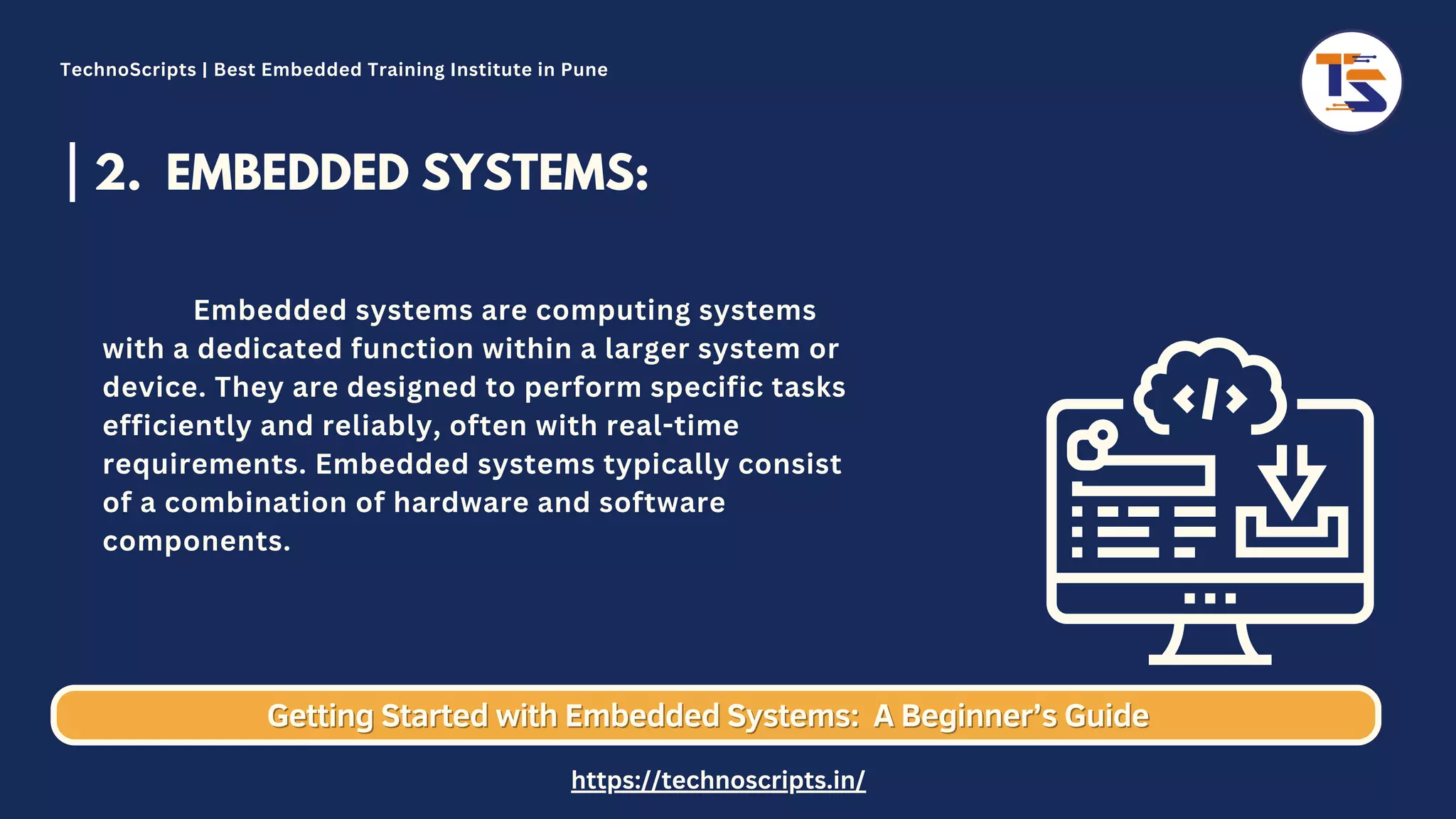 2. EMBEDDED SYSTEMS: Embedded systems are computing systems with a dedicated function within a larger system or device. They are designed to perform specific tasks efficiently and reliably, often with real-time requirements. Embedded systems typically consist of a combination of hardware and software components. Getting Started with Embedded Systems: Getting Started with Embedded Systems: A Beginner’s Guide A Beginner’s Guide TechnoScripts | Best Embedded Training Institute in Pune https://technoscripts.in/ 