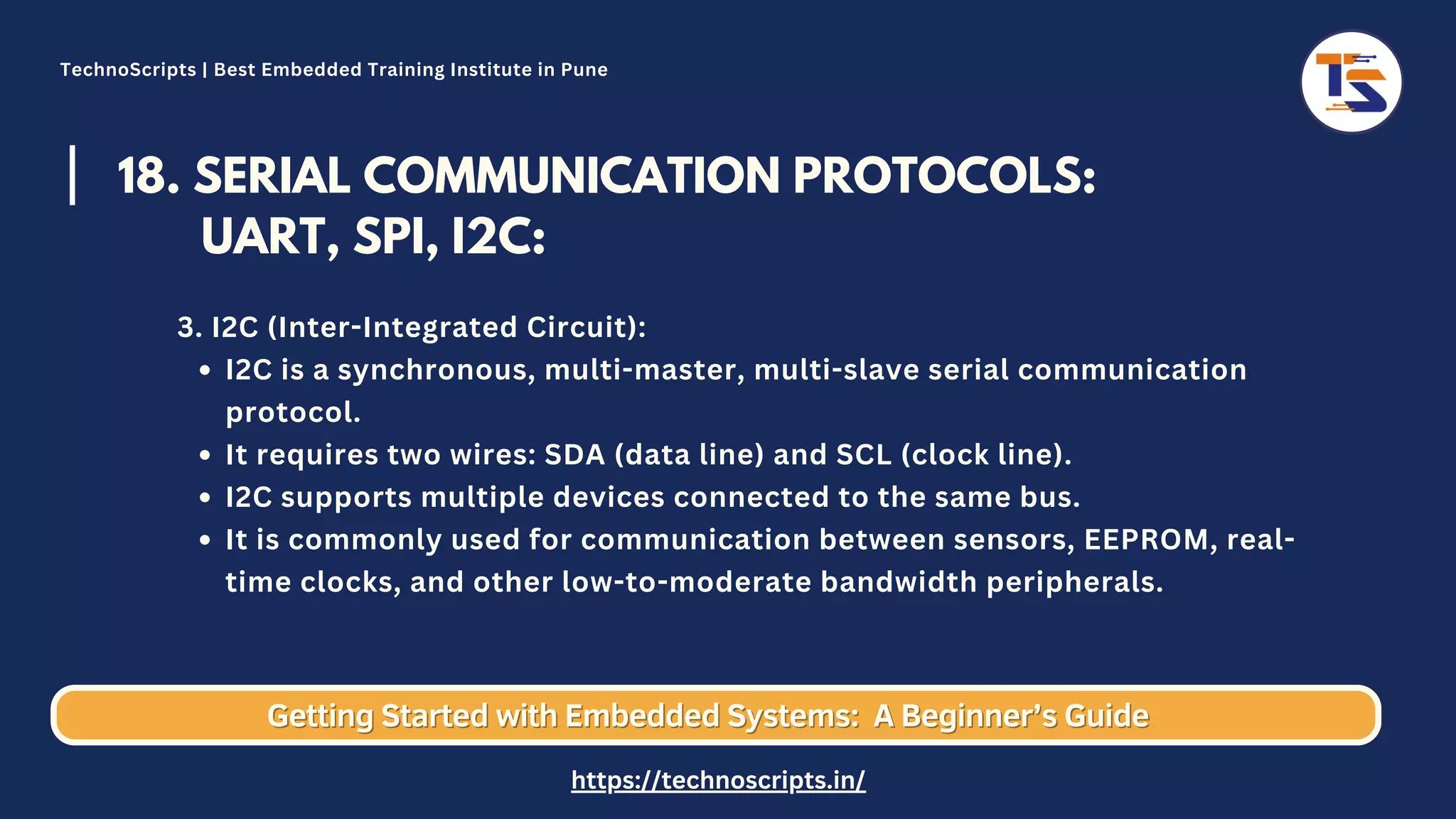 18. SERIAL COMMUNICATION PROTOCOLS: UART, SPI, I2C: I2C is a synchronous, multi-master, multi-slave serial communication protocol. It requires two wires: SDA (data line) and SCL (clock line). I2C supports multiple devices connected to the same bus. It is commonly used for communication between sensors, EEPROM, real- time clocks, and other low-to-moderate bandwidth peripherals. 3. I2C (Inter-Integrated Circuit): Getting Started with Embedded Systems: Getting Started with Embedded Systems: A Beginner’s Guide A Beginner’s Guide TechnoScripts | Best Embedded Training Institute in Pune https://technoscripts.in/ 