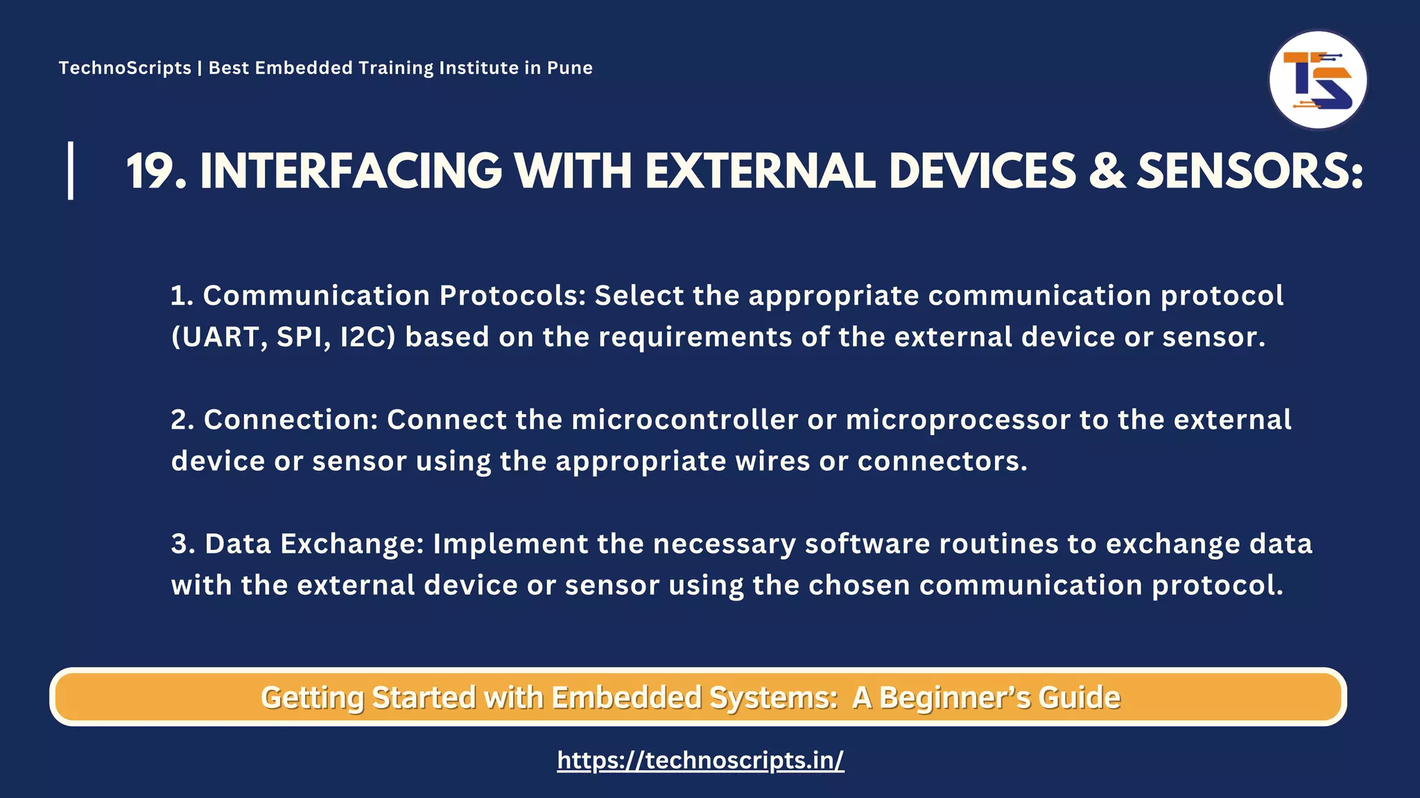 19. INTERFACING WITH EXTERNAL DEVICES & SENSORS: 1. Communication Protocols: Select the appropriate communication protocol (UART, SPI, I2C) based on the requirements of the external device or sensor. 2. Connection: Connect the microcontroller or microprocessor to the external device or sensor using the appropriate wires or connectors. 3. Data Exchange: Implement the necessary software routines to exchange data with the external device or sensor using the chosen communication protocol. Getting Started with Embedded Systems: Getting Started with Embedded Systems: A Beginner’s Guide A Beginner’s Guide TechnoScripts | Best Embedded Training Institute in Pune https://technoscripts.in/ 