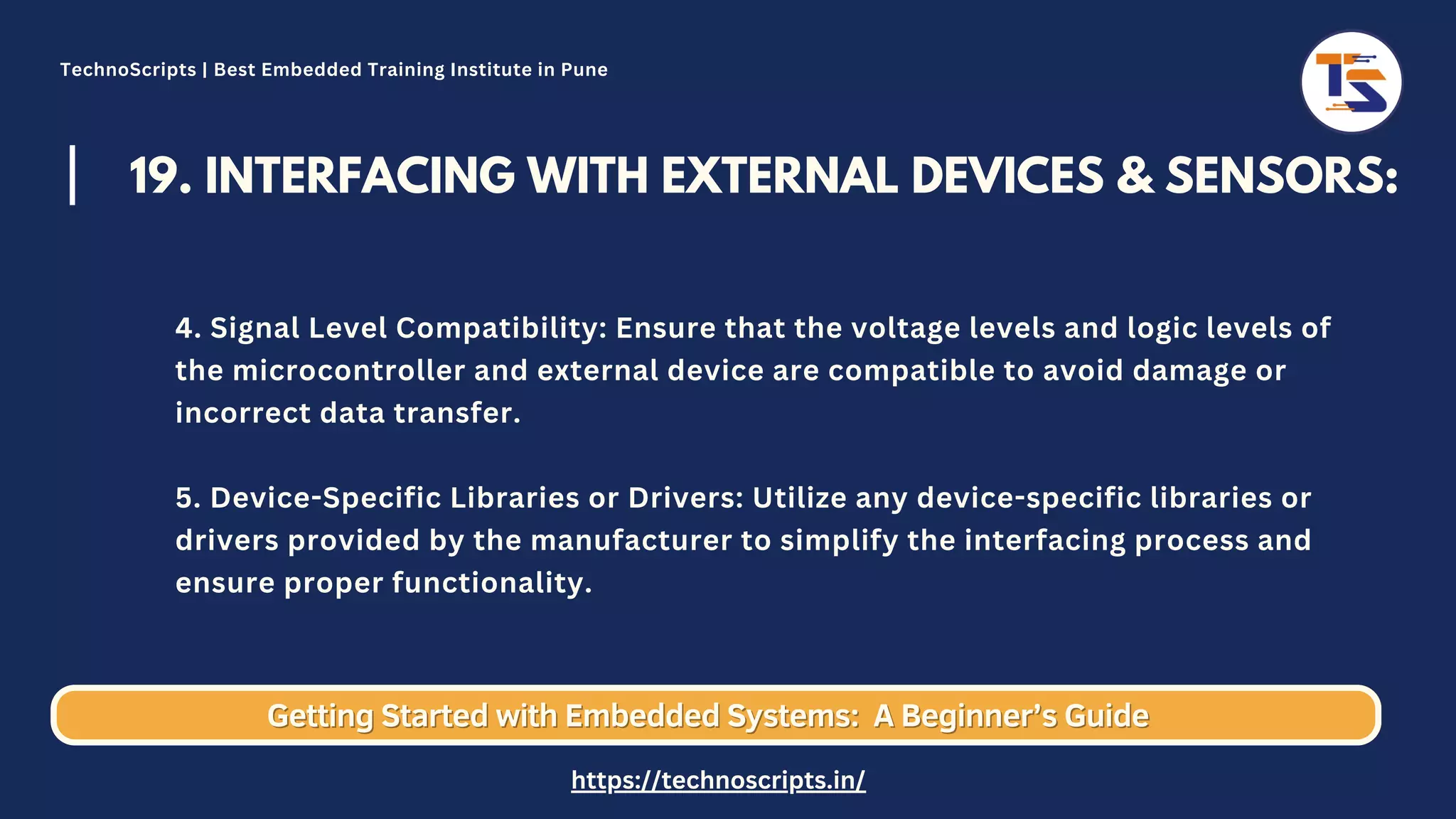 19. INTERFACING WITH EXTERNAL DEVICES & SENSORS: 4. Signal Level Compatibility: Ensure that the voltage levels and logic levels of the microcontroller and external device are compatible to avoid damage or incorrect data transfer. 5. Device-Specific Libraries or Drivers: Utilize any device-specific libraries or drivers provided by the manufacturer to simplify the interfacing process and ensure proper functionality. Getting Started with Embedded Systems: Getting Started with Embedded Systems: A Beginner’s Guide A Beginner’s Guide TechnoScripts | Best Embedded Training Institute in Pune https://technoscripts.in/ 