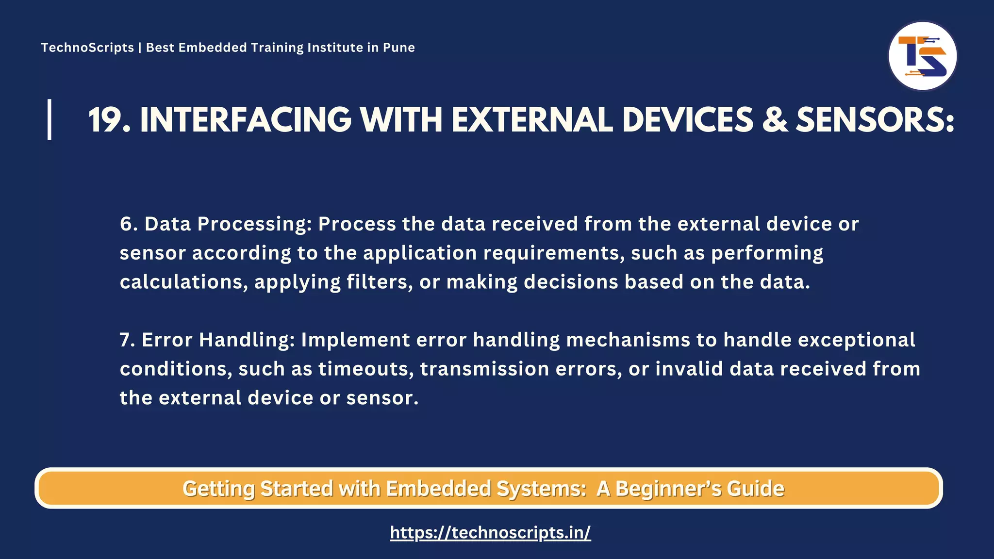 19. INTERFACING WITH EXTERNAL DEVICES & SENSORS: 6. Data Processing: Process the data received from the external device or sensor according to the application requirements, such as performing calculations, applying filters, or making decisions based on the data. 7. Error Handling: Implement error handling mechanisms to handle exceptional conditions, such as timeouts, transmission errors, or invalid data received from the external device or sensor. Getting Started with Embedded Systems: Getting Started with Embedded Systems: A Beginner’s Guide A Beginner’s Guide TechnoScripts | Best Embedded Training Institute in Pune https://technoscripts.in/ 