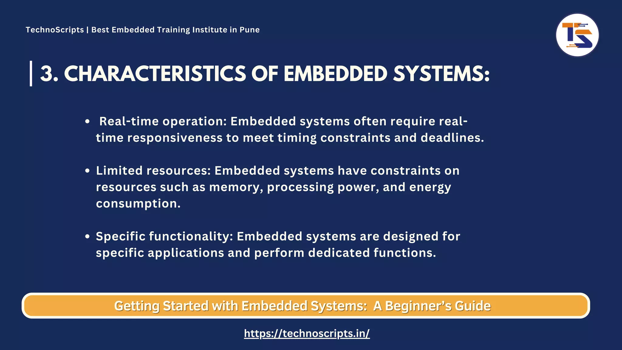 3. CHARACTERISTICS OF EMBEDDED SYSTEMS: Real-time operation: Embedded systems often require real- time responsiveness to meet timing constraints and deadlines. Limited resources: Embedded systems have constraints on resources such as memory, processing power, and energy consumption. Specific functionality: Embedded systems are designed for specific applications and perform dedicated functions. Getting Started with Embedded Systems: Getting Started with Embedded Systems: A Beginner’s Guide A Beginner’s Guide TechnoScripts | Best Embedded Training Institute in Pune https://technoscripts.in/ 