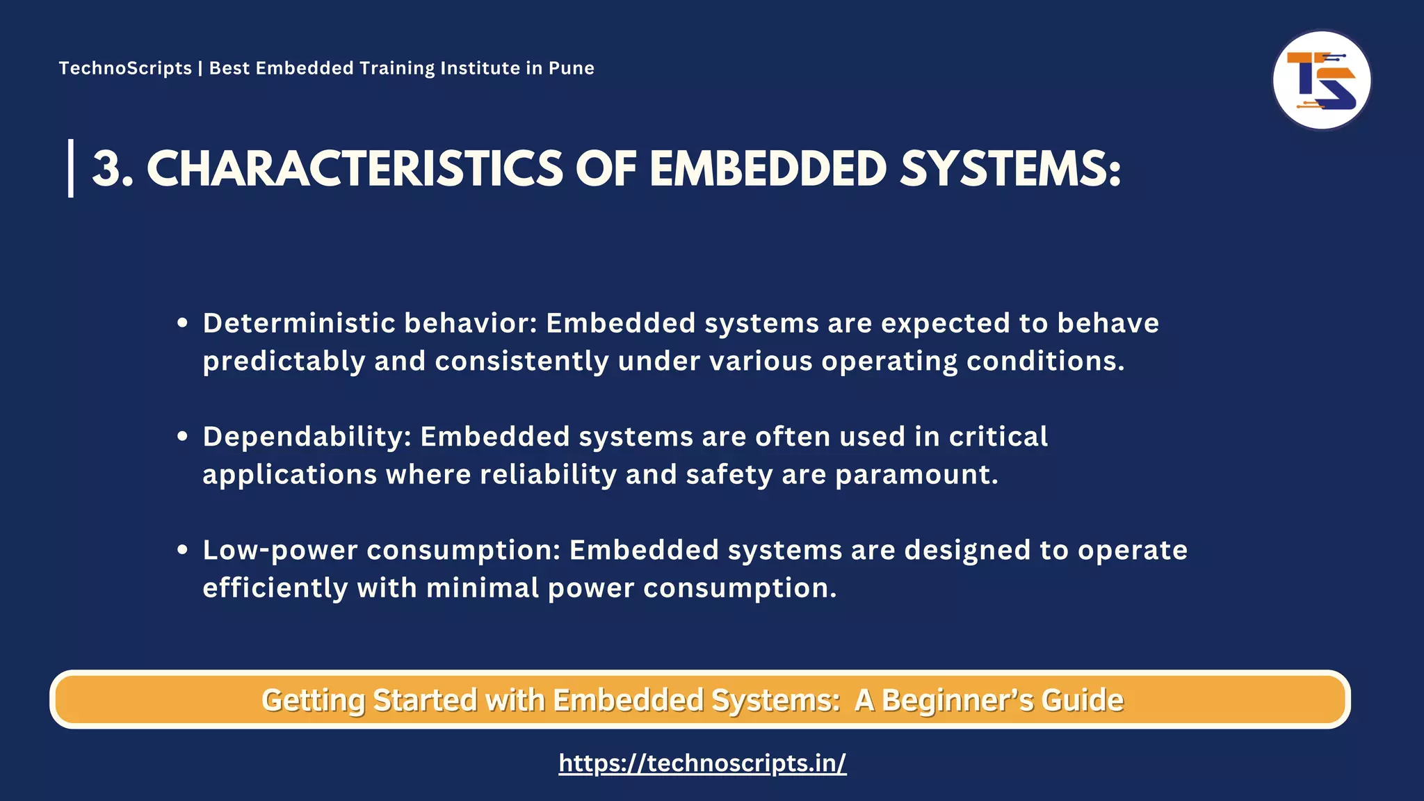 3. CHARACTERISTICS OF EMBEDDED SYSTEMS: Deterministic behavior: Embedded systems are expected to behave predictably and consistently under various operating conditions. Dependability: Embedded systems are often used in critical applications where reliability and safety are paramount. Low-power consumption: Embedded systems are designed to operate efficiently with minimal power consumption. Getting Started with Embedded Systems: Getting Started with Embedded Systems: A Beginner’s Guide A Beginner’s Guide TechnoScripts | Best Embedded Training Institute in Pune https://technoscripts.in/ 